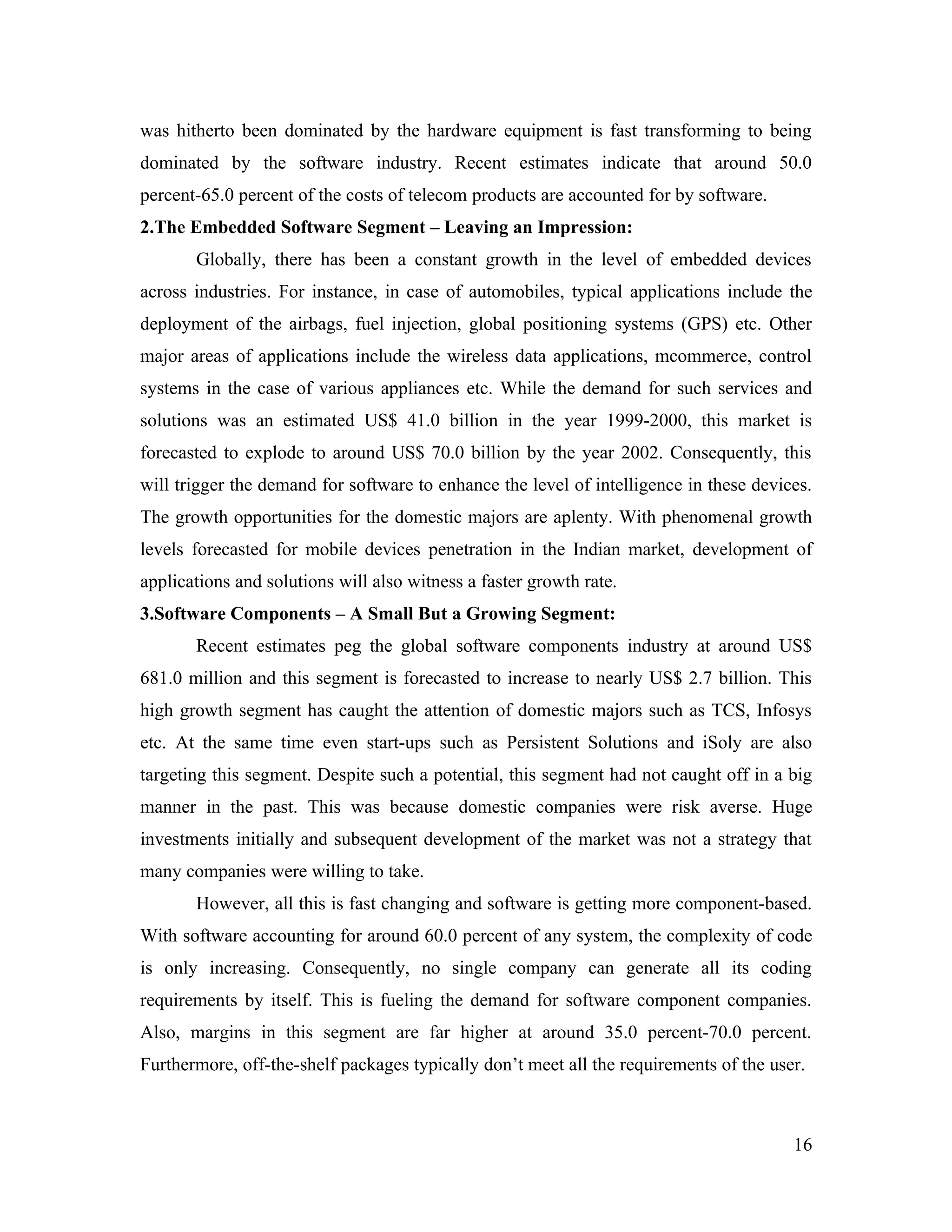 was hitherto been dominated by the hardware equipment is fast transforming to being
dominated by the software industry. Recent estimates indicate that around 50.0
percent-65.0 percent of the costs of telecom products are accounted for by software.
2.The Embedded Software Segment – Leaving an Impression:
       Globally, there has been a constant growth in the level of embedded devices
across industries. For instance, in case of automobiles, typical applications include the
deployment of the airbags, fuel injection, global positioning systems (GPS) etc. Other
major areas of applications include the wireless data applications, mcommerce, control
systems in the case of various appliances etc. While the demand for such services and
solutions was an estimated US$ 41.0 billion in the year 1999-2000, this market is
forecasted to explode to around US$ 70.0 billion by the year 2002. Consequently, this
will trigger the demand for software to enhance the level of intelligence in these devices.
The growth opportunities for the domestic majors are aplenty. With phenomenal growth
levels forecasted for mobile devices penetration in the Indian market, development of
applications and solutions will also witness a faster growth rate.
3.Software Components – A Small But a Growing Segment:
       Recent estimates peg the global software components industry at around US$
681.0 million and this segment is forecasted to increase to nearly US$ 2.7 billion. This
high growth segment has caught the attention of domestic majors such as TCS, Infosys
etc. At the same time even start-ups such as Persistent Solutions and iSoly are also
targeting this segment. Despite such a potential, this segment had not caught off in a big
manner in the past. This was because domestic companies were risk averse. Huge
investments initially and subsequent development of the market was not a strategy that
many companies were willing to take.
       However, all this is fast changing and software is getting more component-based.
With software accounting for around 60.0 percent of any system, the complexity of code
is only increasing. Consequently, no single company can generate all its coding
requirements by itself. This is fueling the demand for software component companies.
Also, margins in this segment are far higher at around 35.0 percent-70.0 percent.
Furthermore, off-the-shelf packages typically don’t meet all the requirements of the user.



                                                                                        16
 