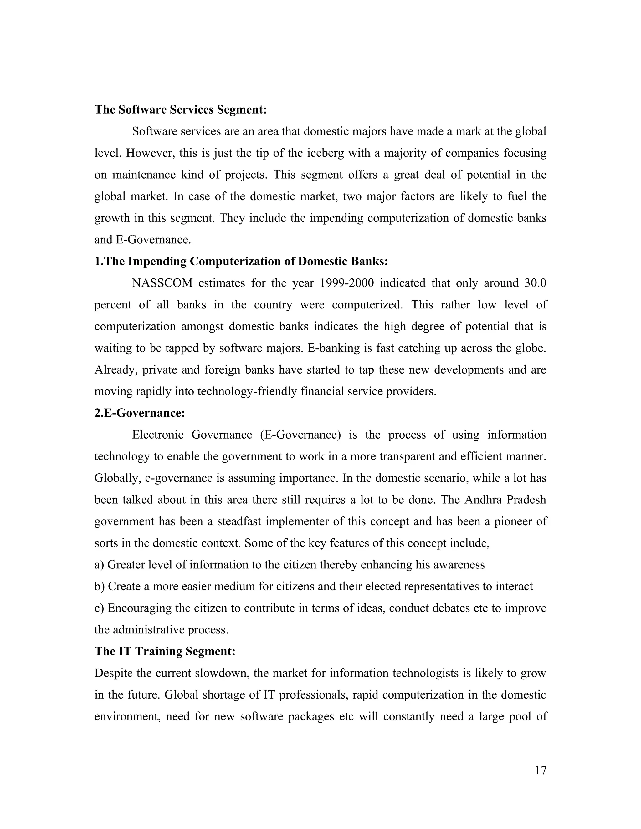 The Software Services Segment:
       Software services are an area that domestic majors have made a mark at the global
level. However, this is just the tip of the iceberg with a majority of companies focusing
on maintenance kind of projects. This segment offers a great deal of potential in the
global market. In case of the domestic market, two major factors are likely to fuel the
growth in this segment. They include the impending computerization of domestic banks
and E-Governance.
1.The Impending Computerization of Domestic Banks:
       NASSCOM estimates for the year 1999-2000 indicated that only around 30.0
percent of all banks in the country were computerized. This rather low level of
computerization amongst domestic banks indicates the high degree of potential that is
waiting to be tapped by software majors. E-banking is fast catching up across the globe.
Already, private and foreign banks have started to tap these new developments and are
moving rapidly into technology-friendly financial service providers.
2.E-Governance:
       Electronic Governance (E-Governance) is the process of using information
technology to enable the government to work in a more transparent and efficient manner.
Globally, e-governance is assuming importance. In the domestic scenario, while a lot has
been talked about in this area there still requires a lot to be done. The Andhra Pradesh
government has been a steadfast implementer of this concept and has been a pioneer of
sorts in the domestic context. Some of the key features of this concept include,
a) Greater level of information to the citizen thereby enhancing his awareness
b) Create a more easier medium for citizens and their elected representatives to interact
c) Encouraging the citizen to contribute in terms of ideas, conduct debates etc to improve
the administrative process.
The IT Training Segment:
Despite the current slowdown, the market for information technologists is likely to grow
in the future. Global shortage of IT professionals, rapid computerization in the domestic
environment, need for new software packages etc will constantly need a large pool of



                                                                                            17
 