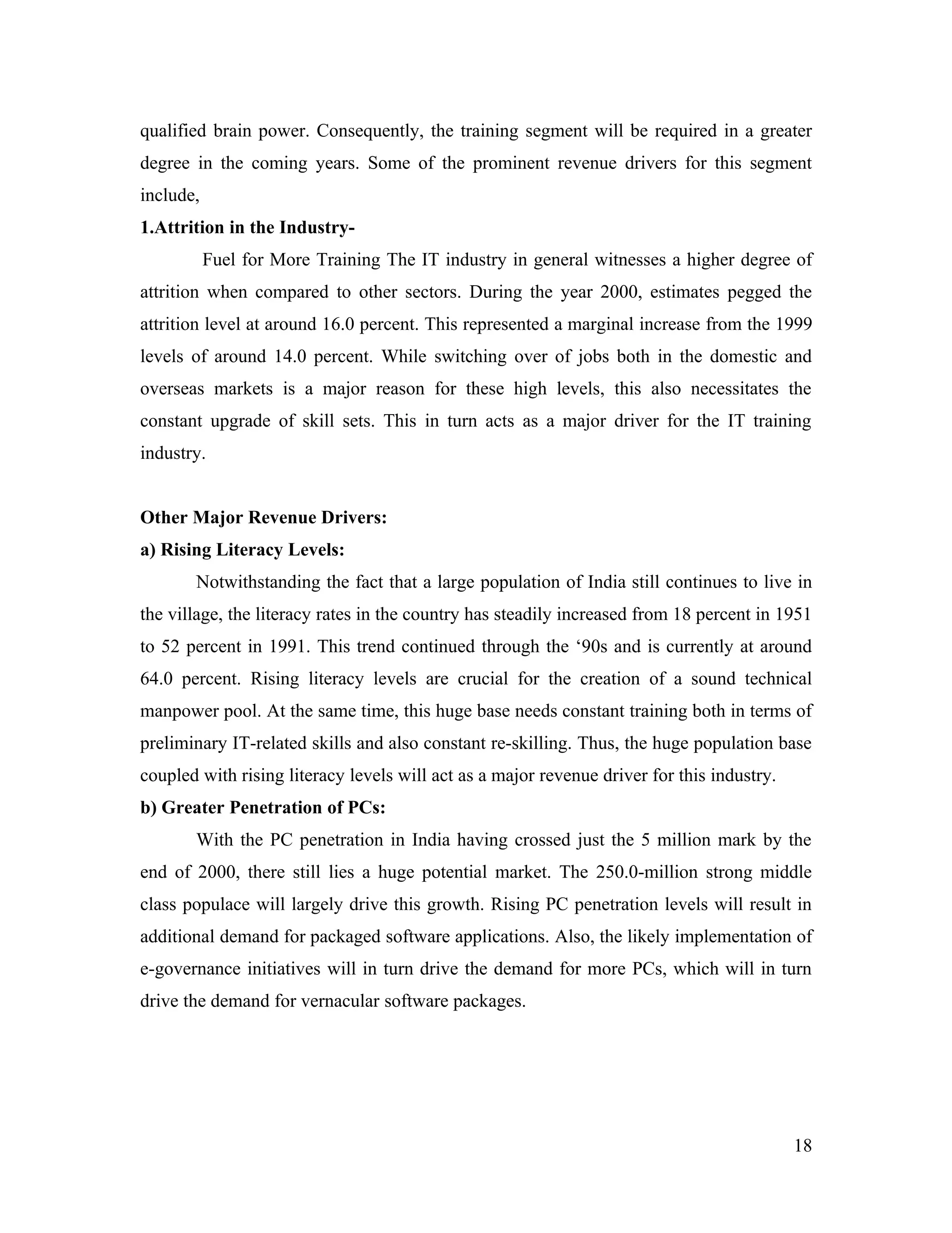qualified brain power. Consequently, the training segment will be required in a greater
degree in the coming years. Some of the prominent revenue drivers for this segment
include,
1.Attrition in the Industry-
           Fuel for More Training The IT industry in general witnesses a higher degree of
attrition when compared to other sectors. During the year 2000, estimates pegged the
attrition level at around 16.0 percent. This represented a marginal increase from the 1999
levels of around 14.0 percent. While switching over of jobs both in the domestic and
overseas markets is a major reason for these high levels, this also necessitates the
constant upgrade of skill sets. This in turn acts as a major driver for the IT training
industry.


Other Major Revenue Drivers:
a) Rising Literacy Levels:
       Notwithstanding the fact that a large population of India still continues to live in
the village, the literacy rates in the country has steadily increased from 18 percent in 1951
to 52 percent in 1991. This trend continued through the ‘90s and is currently at around
64.0 percent. Rising literacy levels are crucial for the creation of a sound technical
manpower pool. At the same time, this huge base needs constant training both in terms of
preliminary IT-related skills and also constant re-skilling. Thus, the huge population base
coupled with rising literacy levels will act as a major revenue driver for this industry.
b) Greater Penetration of PCs:
       With the PC penetration in India having crossed just the 5 million mark by the
end of 2000, there still lies a huge potential market. The 250.0-million strong middle
class populace will largely drive this growth. Rising PC penetration levels will result in
additional demand for packaged software applications. Also, the likely implementation of
e-governance initiatives will in turn drive the demand for more PCs, which will in turn
drive the demand for vernacular software packages.




                                                                                            18
 
