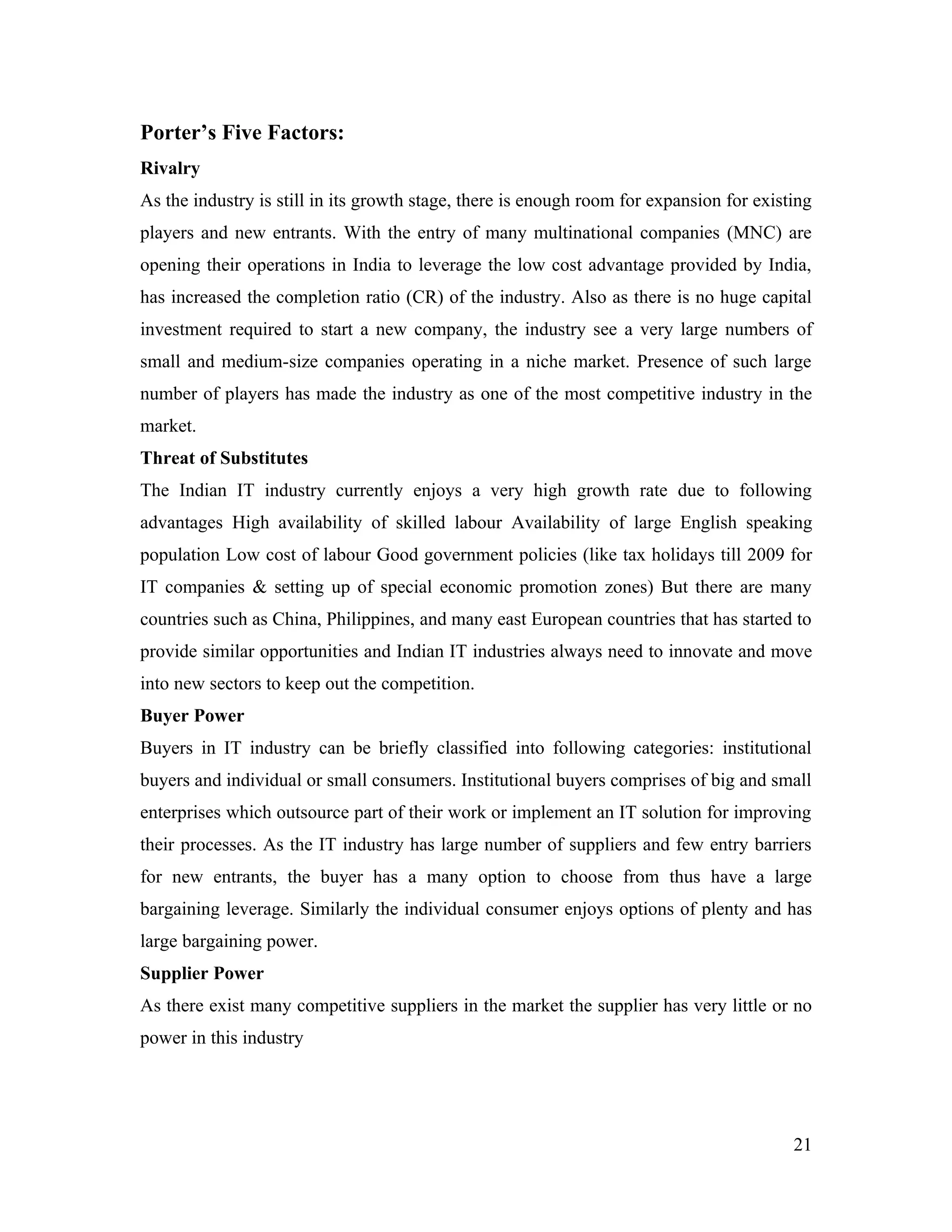 Porter’s Five Factors:
Rivalry
As the industry is still in its growth stage, there is enough room for expansion for existing
players and new entrants. With the entry of many multinational companies (MNC) are
opening their operations in India to leverage the low cost advantage provided by India,
has increased the completion ratio (CR) of the industry. Also as there is no huge capital
investment required to start a new company, the industry see a very large numbers of
small and medium-size companies operating in a niche market. Presence of such large
number of players has made the industry as one of the most competitive industry in the
market.
Threat of Substitutes
The Indian IT industry currently enjoys a very high growth rate due to following
advantages High availability of skilled labour Availability of large English speaking
population Low cost of labour Good government policies (like tax holidays till 2009 for
IT companies & setting up of special economic promotion zones) But there are many
countries such as China, Philippines, and many east European countries that has started to
provide similar opportunities and Indian IT industries always need to innovate and move
into new sectors to keep out the competition.
Buyer Power
Buyers in IT industry can be briefly classified into following categories: institutional
buyers and individual or small consumers. Institutional buyers comprises of big and small
enterprises which outsource part of their work or implement an IT solution for improving
their processes. As the IT industry has large number of suppliers and few entry barriers
for new entrants, the buyer has a many option to choose from thus have a large
bargaining leverage. Similarly the individual consumer enjoys options of plenty and has
large bargaining power.
Supplier Power
As there exist many competitive suppliers in the market the supplier has very little or no
power in this industry




                                                                                          21
 