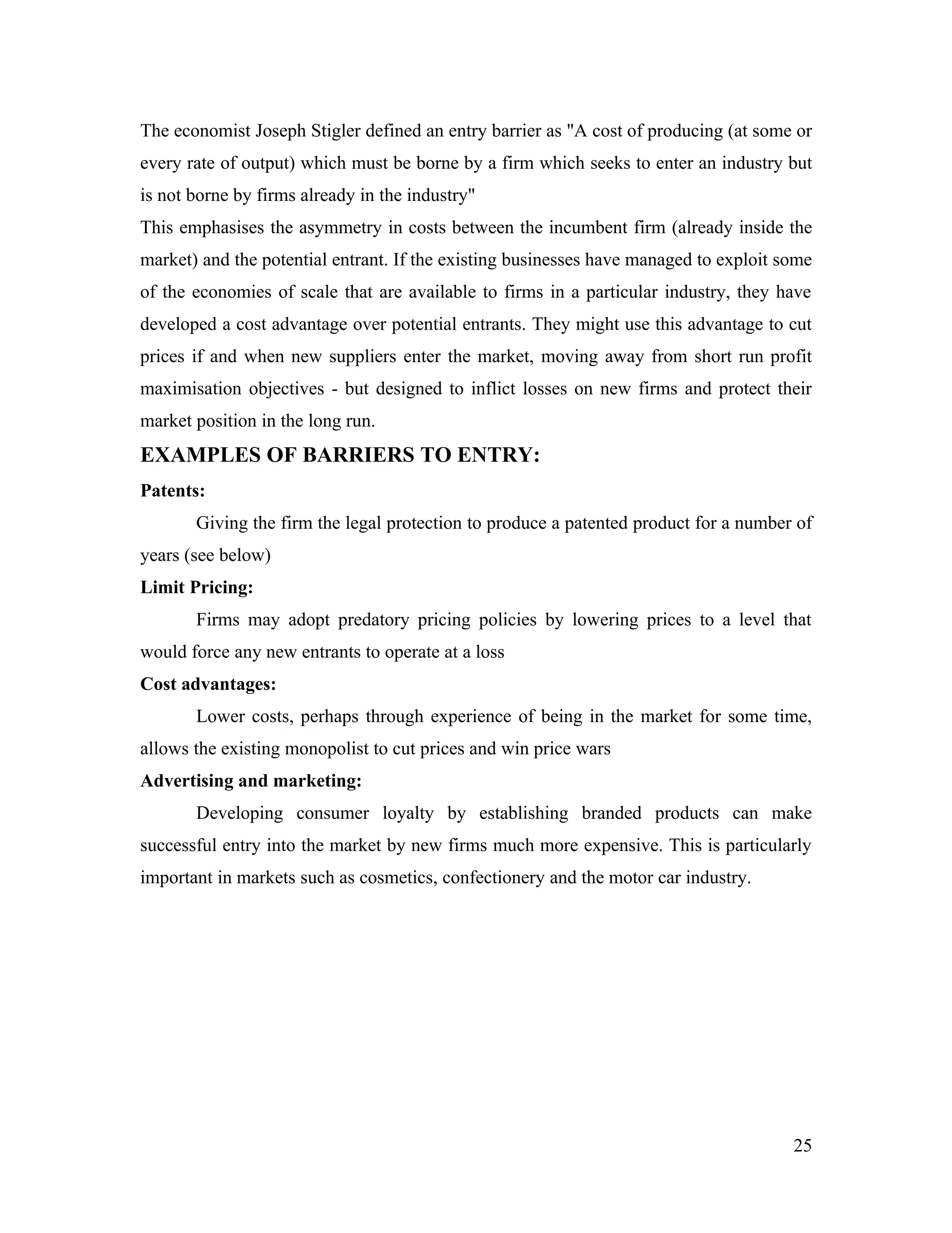 The economist Joseph Stigler defined an entry barrier as "A cost of producing (at some or
every rate of output) which must be borne by a firm which seeks to enter an industry but
is not borne by firms already in the industry"
This emphasises the asymmetry in costs between the incumbent firm (already inside the
market) and the potential entrant. If the existing businesses have managed to exploit some
of the economies of scale that are available to firms in a particular industry, they have
developed a cost advantage over potential entrants. They might use this advantage to cut
prices if and when new suppliers enter the market, moving away from short run profit
maximisation objectives - but designed to inflict losses on new firms and protect their
market position in the long run.
EXAMPLES OF BARRIERS TO ENTRY:
Patents:
       Giving the firm the legal protection to produce a patented product for a number of
years (see below)
Limit Pricing:
       Firms may adopt predatory pricing policies by lowering prices to a level that
would force any new entrants to operate at a loss
Cost advantages:
       Lower costs, perhaps through experience of being in the market for some time,
allows the existing monopolist to cut prices and win price wars
Advertising and marketing:
       Developing consumer loyalty by establishing branded products can make
successful entry into the market by new firms much more expensive. This is particularly
important in markets such as cosmetics, confectionery and the motor car industry.




                                                                                       25
 