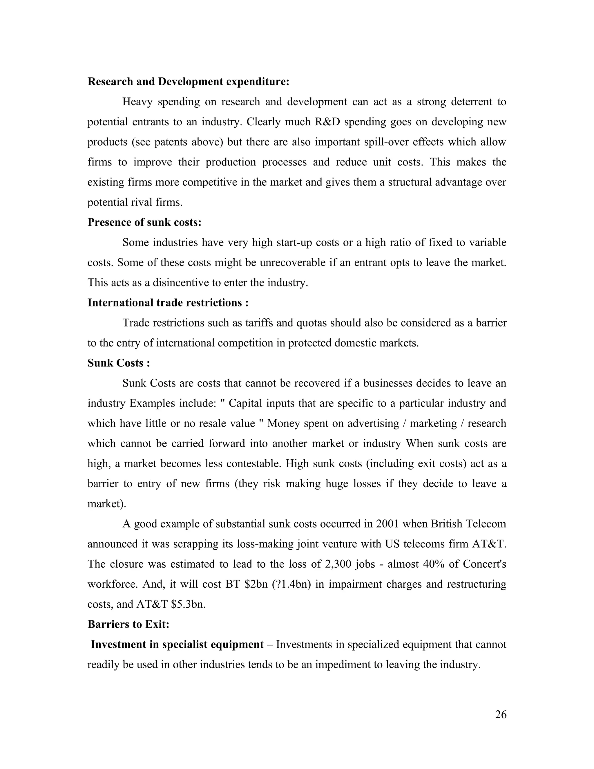 Research and Development expenditure:
        Heavy spending on research and development can act as a strong deterrent to
potential entrants to an industry. Clearly much R&D spending goes on developing new
products (see patents above) but there are also important spill-over effects which allow
firms to improve their production processes and reduce unit costs. This makes the
existing firms more competitive in the market and gives them a structural advantage over
potential rival firms.
Presence of sunk costs:
        Some industries have very high start-up costs or a high ratio of fixed to variable
costs. Some of these costs might be unrecoverable if an entrant opts to leave the market.
This acts as a disincentive to enter the industry.
International trade restrictions :
        Trade restrictions such as tariffs and quotas should also be considered as a barrier
to the entry of international competition in protected domestic markets.
Sunk Costs :
        Sunk Costs are costs that cannot be recovered if a businesses decides to leave an
industry Examples include: " Capital inputs that are specific to a particular industry and
which have little or no resale value " Money spent on advertising / marketing / research
which cannot be carried forward into another market or industry When sunk costs are
high, a market becomes less contestable. High sunk costs (including exit costs) act as a
barrier to entry of new firms (they risk making huge losses if they decide to leave a
market).
        A good example of substantial sunk costs occurred in 2001 when British Telecom
announced it was scrapping its loss-making joint venture with US telecoms firm AT&T.
The closure was estimated to lead to the loss of 2,300 jobs - almost 40% of Concert's
workforce. And, it will cost BT $2bn (?1.4bn) in impairment charges and restructuring
costs, and AT&T $5.3bn.
Barriers to Exit:
Investment in specialist equipment – Investments in specialized equipment that cannot
readily be used in other industries tends to be an impediment to leaving the industry.



                                                                                         26
 