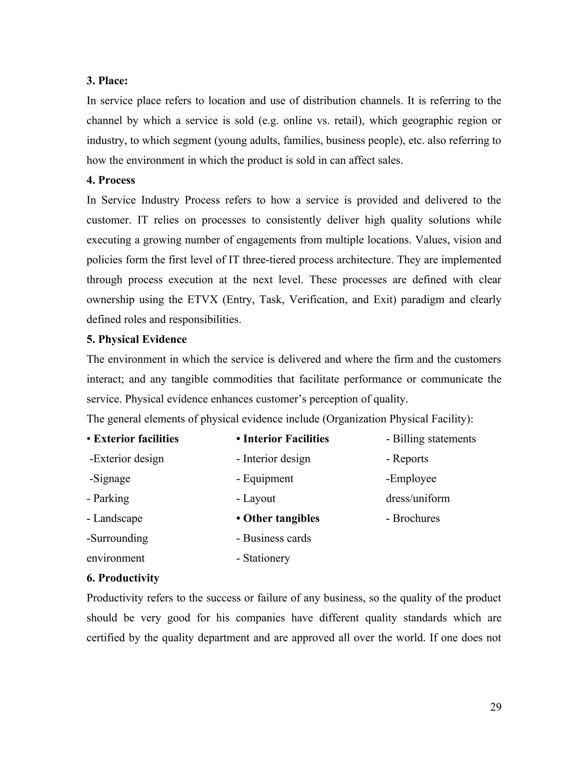 3. Place:
In service place refers to location and use of distribution channels. It is referring to the
channel by which a service is sold (e.g. online vs. retail), which geographic region or
industry, to which segment (young adults, families, business people), etc. also referring to
how the environment in which the product is sold in can affect sales.
4. Process
In Service Industry Process refers to how a service is provided and delivered to the
customer. IT relies on processes to consistently deliver high quality solutions while
executing a growing number of engagements from multiple locations. Values, vision and
policies form the first level of IT three-tiered process architecture. They are implemented
through process execution at the next level. These processes are defined with clear
ownership using the ETVX (Entry, Task, Verification, and Exit) paradigm and clearly
defined roles and responsibilities.
5. Physical Evidence
The environment in which the service is delivered and where the firm and the customers
interact; and any tangible commodities that facilitate performance or communicate the
service. Physical evidence enhances customer’s perception of quality.
The general elements of physical evidence include (Organization Physical Facility):
• Exterior facilities            • Interior Facilities            - Billing statements
-Exterior design                 - Interior design                - Reports
-Signage                         - Equipment                      -Employee
- Parking                        - Layout                         dress/uniform
- Landscape                      • Other tangibles                - Brochures
-Surrounding                     - Business cards
environment                      - Stationery
6. Productivity
Productivity refers to the success or failure of any business, so the quality of the product
should be very good for his companies have different quality standards which are
certified by the quality department and are approved all over the world. If one does not




                                                                                         29
 