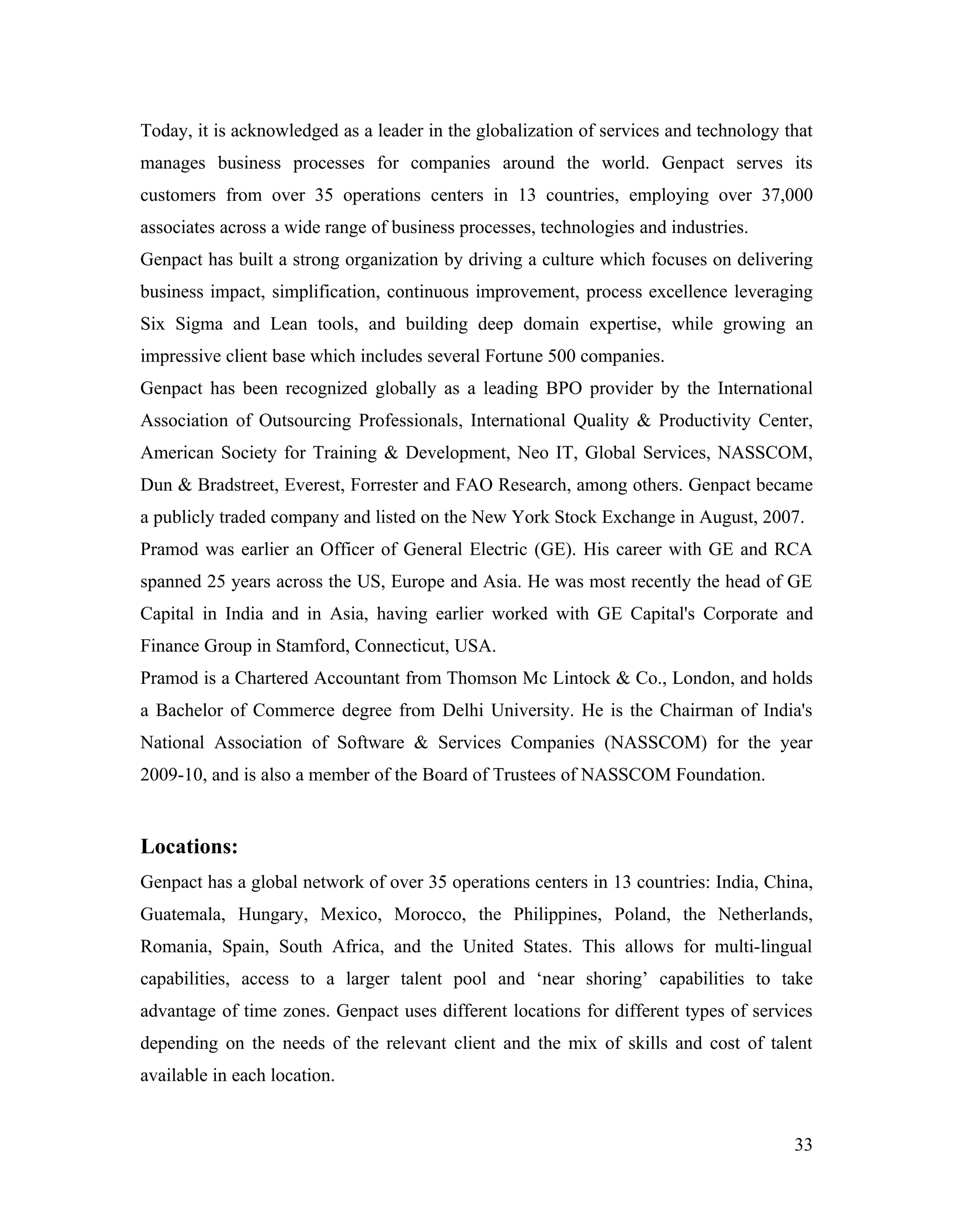 Today, it is acknowledged as a leader in the globalization of services and technology that
manages business processes for companies around the world. Genpact serves its
customers from over 35 operations centers in 13 countries, employing over 37,000
associates across a wide range of business processes, technologies and industries.
Genpact has built a strong organization by driving a culture which focuses on delivering
business impact, simplification, continuous improvement, process excellence leveraging
Six Sigma and Lean tools, and building deep domain expertise, while growing an
impressive client base which includes several Fortune 500 companies.
Genpact has been recognized globally as a leading BPO provider by the International
Association of Outsourcing Professionals, International Quality & Productivity Center,
American Society for Training & Development, Neo IT, Global Services, NASSCOM,
Dun & Bradstreet, Everest, Forrester and FAO Research, among others. Genpact became
a publicly traded company and listed on the New York Stock Exchange in August, 2007.
Pramod was earlier an Officer of General Electric (GE). His career with GE and RCA
spanned 25 years across the US, Europe and Asia. He was most recently the head of GE
Capital in India and in Asia, having earlier worked with GE Capital's Corporate and
Finance Group in Stamford, Connecticut, USA.
Pramod is a Chartered Accountant from Thomson Mc Lintock & Co., London, and holds
a Bachelor of Commerce degree from Delhi University. He is the Chairman of India's
National Association of Software & Services Companies (NASSCOM) for the year
2009-10, and is also a member of the Board of Trustees of NASSCOM Foundation.


Locations:
Genpact has a global network of over 35 operations centers in 13 countries: India, China,
Guatemala, Hungary, Mexico, Morocco, the Philippines, Poland, the Netherlands,
Romania, Spain, South Africa, and the United States. This allows for multi-lingual
capabilities, access to a larger talent pool and ‘near shoring’ capabilities to take
advantage of time zones. Genpact uses different locations for different types of services
depending on the needs of the relevant client and the mix of skills and cost of talent
available in each location.


                                                                                       33
 