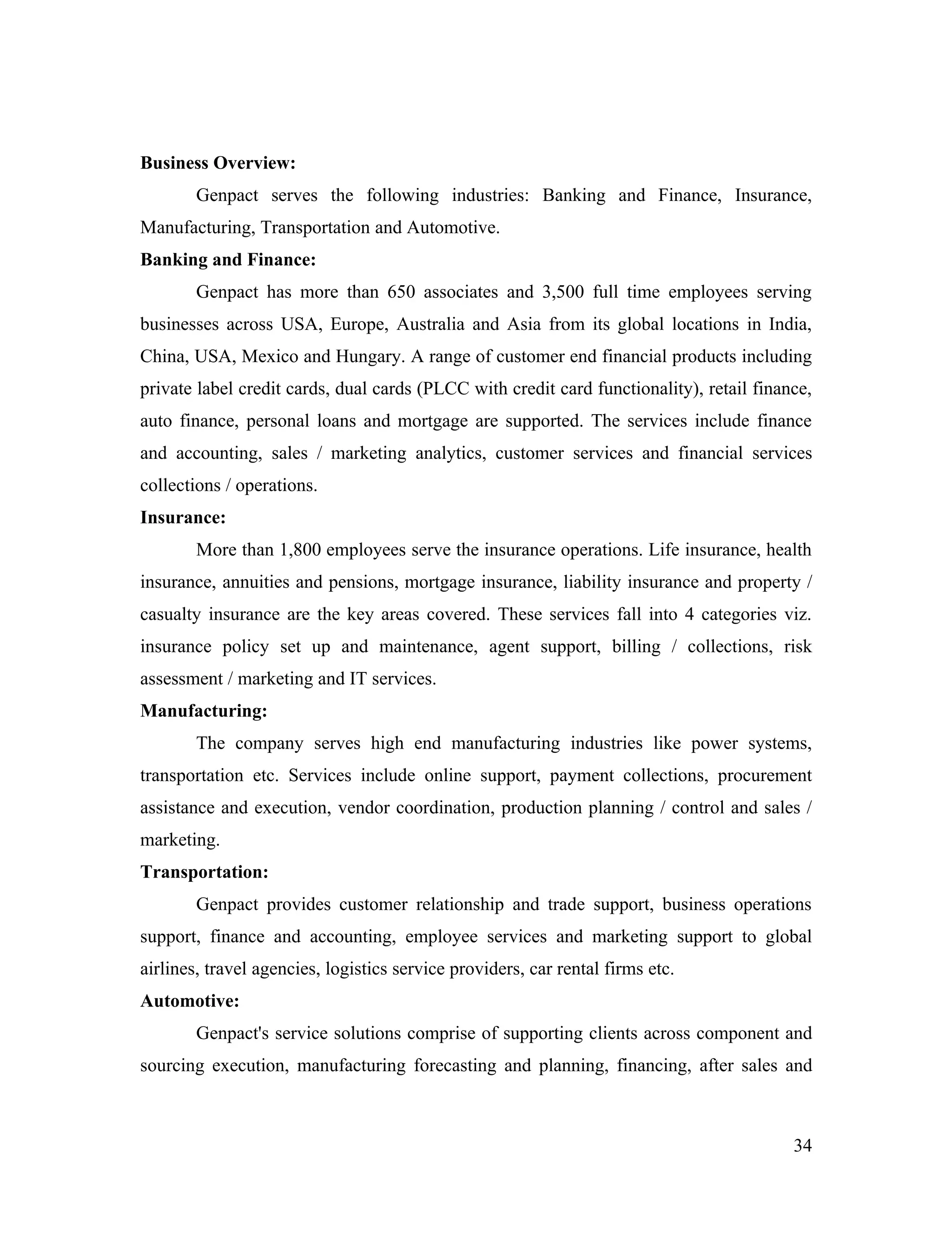 Business Overview:
        Genpact serves the following industries: Banking and Finance, Insurance,
Manufacturing, Transportation and Automotive.
Banking and Finance:
        Genpact has more than 650 associates and 3,500 full time employees serving
businesses across USA, Europe, Australia and Asia from its global locations in India,
China, USA, Mexico and Hungary. A range of customer end financial products including
private label credit cards, dual cards (PLCC with credit card functionality), retail finance,
auto finance, personal loans and mortgage are supported. The services include finance
and accounting, sales / marketing analytics, customer services and financial services
collections / operations.
Insurance:
        More than 1,800 employees serve the insurance operations. Life insurance, health
insurance, annuities and pensions, mortgage insurance, liability insurance and property /
casualty insurance are the key areas covered. These services fall into 4 categories viz.
insurance policy set up and maintenance, agent support, billing / collections, risk
assessment / marketing and IT services.
Manufacturing:
        The company serves high end manufacturing industries like power systems,
transportation etc. Services include online support, payment collections, procurement
assistance and execution, vendor coordination, production planning / control and sales /
marketing.
Transportation:
        Genpact provides customer relationship and trade support, business operations
support, finance and accounting, employee services and marketing support to global
airlines, travel agencies, logistics service providers, car rental firms etc.
Automotive:
        Genpact's service solutions comprise of supporting clients across component and
sourcing execution, manufacturing forecasting and planning, financing, after sales and



                                                                                          34
 