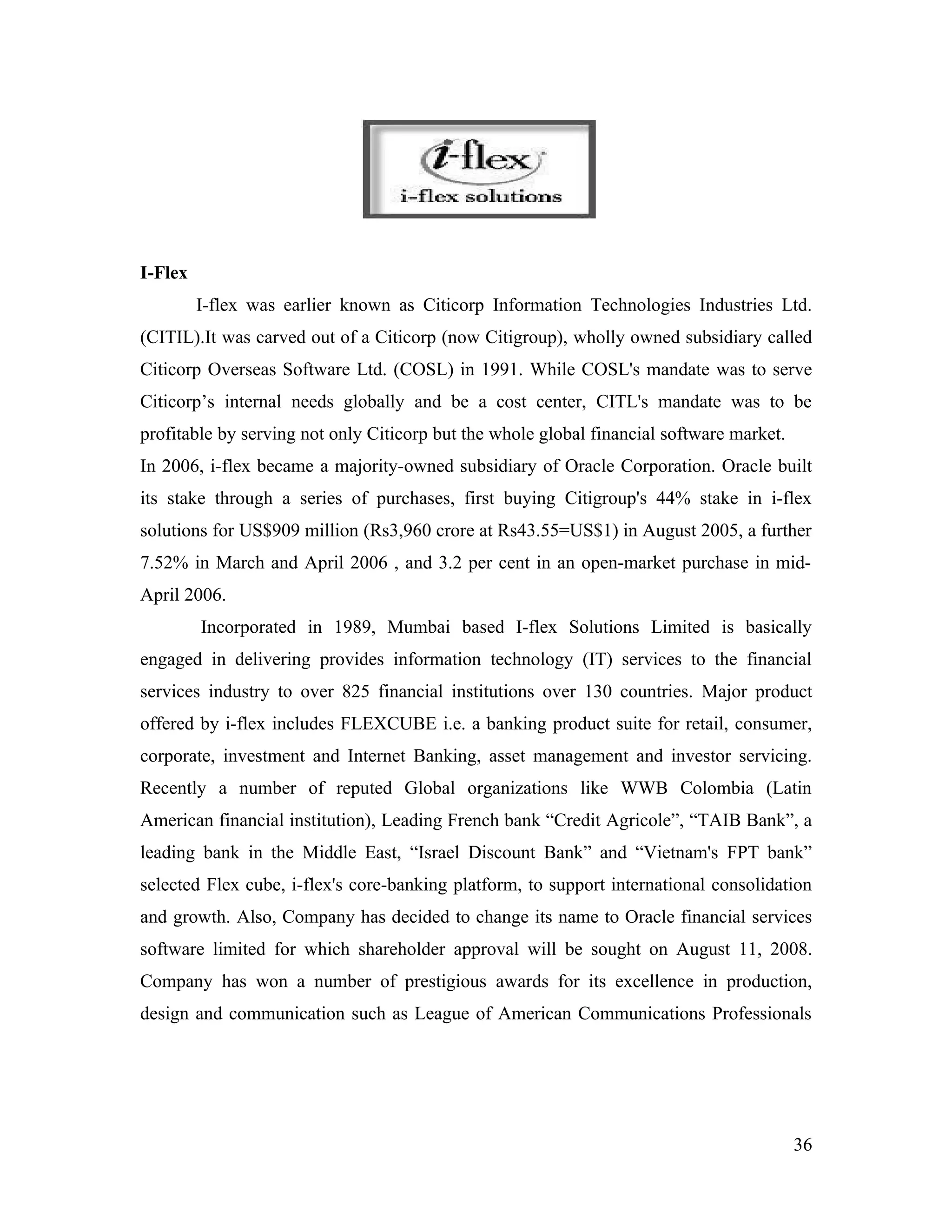 I-Flex
         I-flex was earlier known as Citicorp Information Technologies Industries Ltd.
(CITIL).It was carved out of a Citicorp (now Citigroup), wholly owned subsidiary called
Citicorp Overseas Software Ltd. (COSL) in 1991. While COSL's mandate was to serve
Citicorp’s internal needs globally and be a cost center, CITL's mandate was to be
profitable by serving not only Citicorp but the whole global financial software market.
In 2006, i-flex became a majority-owned subsidiary of Oracle Corporation. Oracle built
its stake through a series of purchases, first buying Citigroup's 44% stake in i-flex
solutions for US$909 million (Rs3,960 crore at Rs43.55=US$1) in August 2005, a further
7.52% in March and April 2006 , and 3.2 per cent in an open-market purchase in mid-
April 2006.
         Incorporated in 1989, Mumbai based I-flex Solutions Limited is basically
engaged in delivering provides information technology (IT) services to the financial
services industry to over 825 financial institutions over 130 countries. Major product
offered by i-flex includes FLEXCUBE i.e. a banking product suite for retail, consumer,
corporate, investment and Internet Banking, asset management and investor servicing.
Recently a number of reputed Global organizations like WWB Colombia (Latin
American financial institution), Leading French bank “Credit Agricole”, “TAIB Bank”, a
leading bank in the Middle East, “Israel Discount Bank” and “Vietnam's FPT bank”
selected Flex cube, i-flex's core-banking platform, to support international consolidation
and growth. Also, Company has decided to change its name to Oracle financial services
software limited for which shareholder approval will be sought on August 11, 2008.
Company has won a number of prestigious awards for its excellence in production,
design and communication such as League of American Communications Professionals




                                                                                          36
 