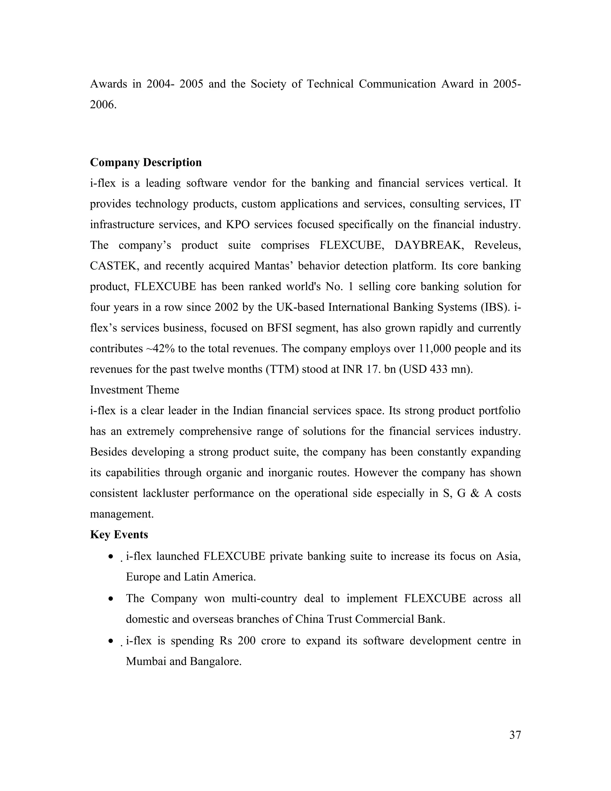 Awards in 2004- 2005 and the Society of Technical Communication Award in 2005-
2006.



Company Description
i-flex is a leading software vendor for the banking and financial services vertical. It
provides technology products, custom applications and services, consulting services, IT
infrastructure services, and KPO services focused specifically on the financial industry.
The company’s product suite comprises FLEXCUBE, DAYBREAK, Reveleus,
CASTEK, and recently acquired Mantas’ behavior detection platform. Its core banking
product, FLEXCUBE has been ranked world's No. 1 selling core banking solution for
four years in a row since 2002 by the UK-based International Banking Systems (IBS). i-
flex’s services business, focused on BFSI segment, has also grown rapidly and currently
contributes ~42% to the total revenues. The company employs over 11,000 people and its
revenues for the past twelve months (TTM) stood at INR 17. bn (USD 433 mn).
Investment Theme
i-flex is a clear leader in the Indian financial services space. Its strong product portfolio
has an extremely comprehensive range of solutions for the financial services industry.
Besides developing a strong product suite, the company has been constantly expanding
its capabilities through organic and inorganic routes. However the company has shown
consistent lackluster performance on the operational side especially in S, G & A costs
management.
Key Events
   •    i-flex launched FLEXCUBE private banking suite to increase its focus on Asia,
        Europe and Latin America.
   •    The Company won multi-country deal to implement FLEXCUBE across all
        domestic and overseas branches of China Trust Commercial Bank.
   •    i-flex is spending Rs 200 crore to expand its software development centre in
        Mumbai and Bangalore.




                                                                                          37
 