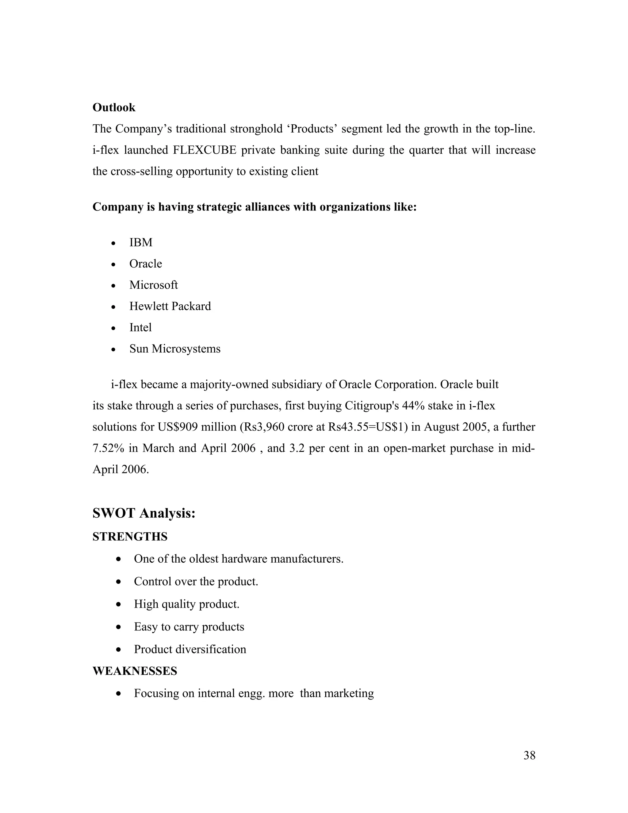Outlook
The Company’s traditional stronghold ‘Products’ segment led the growth in the top-line.
i-flex launched FLEXCUBE private banking suite during the quarter that will increase
the cross-selling opportunity to existing client

Company is having strategic alliances with organizations like:

   •    IBM
   •    Oracle
   •    Microsoft
   •    Hewlett Packard
   •    Intel
   •    Sun Microsystems

   i-flex became a majority-owned subsidiary of Oracle Corporation. Oracle built
its stake through a series of purchases, first buying Citigroup's 44% stake in i-flex
solutions for US$909 million (Rs3,960 crore at Rs43.55=US$1) in August 2005, a further
7.52% in March and April 2006 , and 3.2 per cent in an open-market purchase in mid-
April 2006.


SWOT Analysis:
STRENGTHS
    •    One of the oldest hardware manufacturers.
    •    Control over the product.
    •    High quality product.
    •    Easy to carry products
    •    Product diversification
WEAKNESSES
    •    Focusing on internal engg. more than marketing




                                                                                        38
 