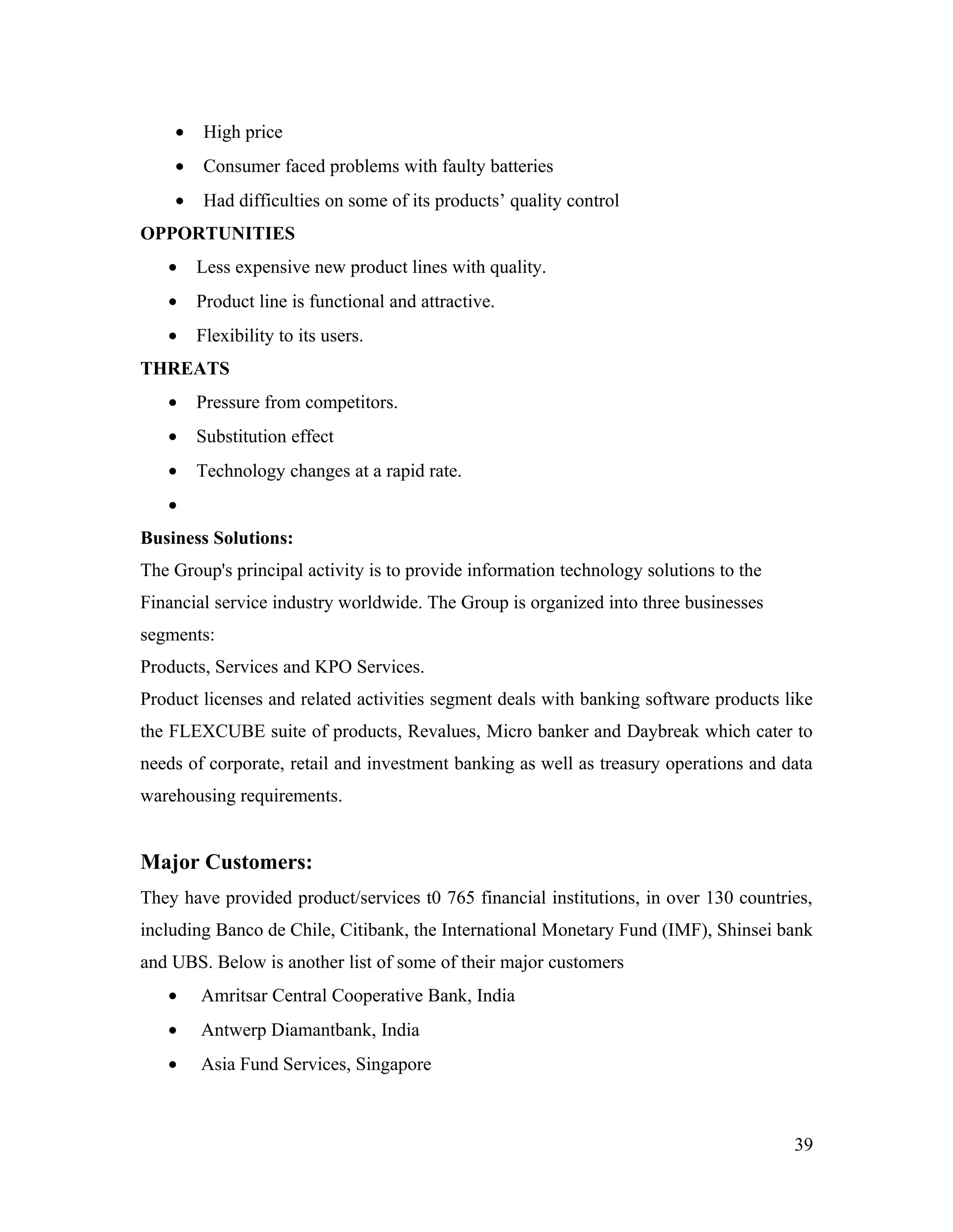 •    High price
    •    Consumer faced problems with faulty batteries
    •    Had difficulties on some of its products’ quality control
OPPORTUNITIES
   •    Less expensive new product lines with quality.
   •    Product line is functional and attractive.
   •    Flexibility to its users.
THREATS
   •    Pressure from competitors.
   •    Substitution effect
   •    Technology changes at a rapid rate.
   •
Business Solutions:
The Group's principal activity is to provide information technology solutions to the
Financial service industry worldwide. The Group is organized into three businesses
segments:
Products, Services and KPO Services.
Product licenses and related activities segment deals with banking software products like
the FLEXCUBE suite of products, Revalues, Micro banker and Daybreak which cater to
needs of corporate, retail and investment banking as well as treasury operations and data
warehousing requirements.


Major Customers:
They have provided product/services t0 765 financial institutions, in over 130 countries,
including Banco de Chile, Citibank, the International Monetary Fund (IMF), Shinsei bank
and UBS. Below is another list of some of their major customers
   •    Amritsar Central Cooperative Bank, India
   •    Antwerp Diamantbank, India
   •    Asia Fund Services, Singapore



                                                                                       39
 