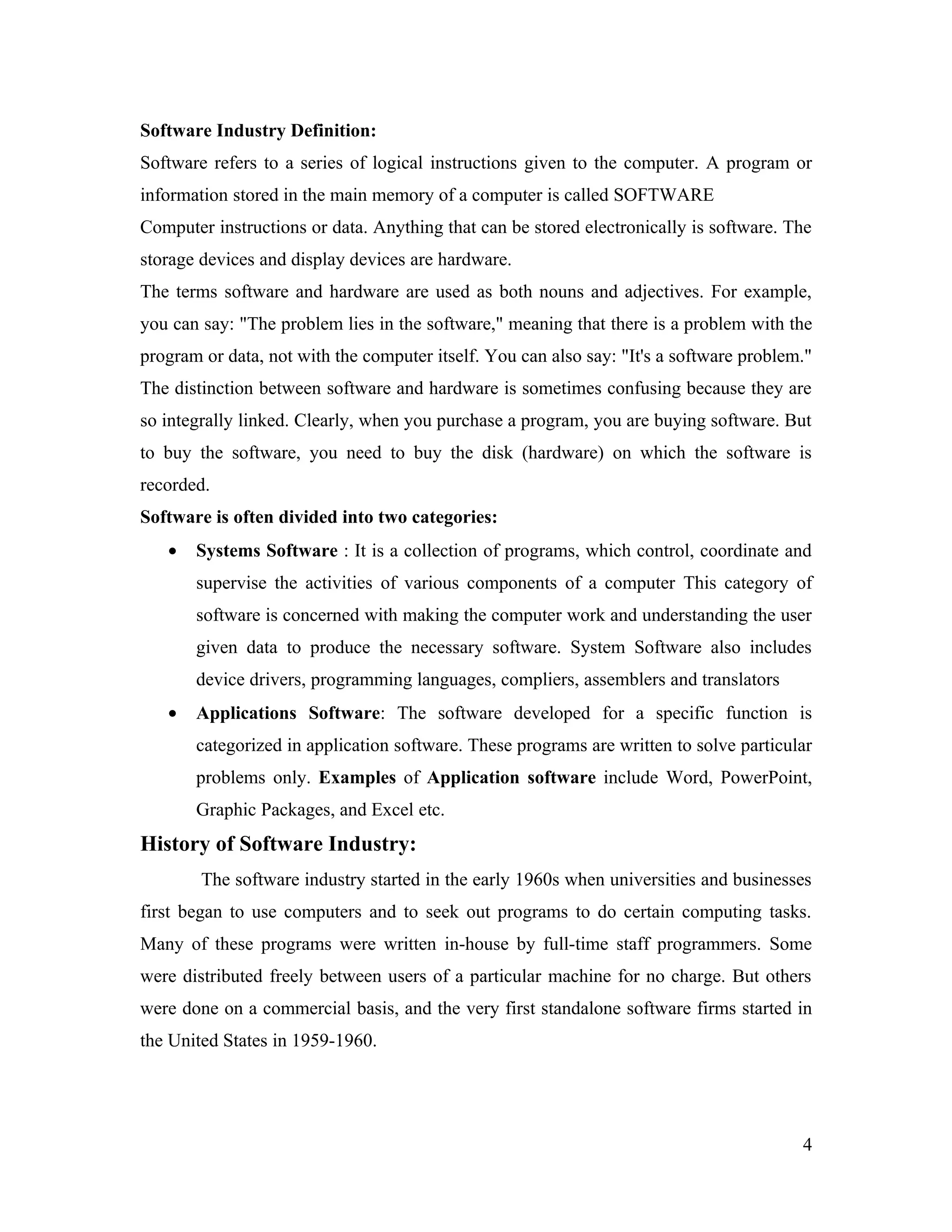Software Industry Definition:
Software refers to a series of logical instructions given to the computer. A program or
information stored in the main memory of a computer is called SOFTWARE
Computer instructions or data. Anything that can be stored electronically is software. The
storage devices and display devices are hardware.
The terms software and hardware are used as both nouns and adjectives. For example,
you can say: "The problem lies in the software," meaning that there is a problem with the
program or data, not with the computer itself. You can also say: "It's a software problem."
The distinction between software and hardware is sometimes confusing because they are
so integrally linked. Clearly, when you purchase a program, you are buying software. But
to buy the software, you need to buy the disk (hardware) on which the software is
recorded.
Software is often divided into two categories:
   •   Systems Software : It is a collection of programs, which control, coordinate and
       supervise the activities of various components of a computer This category of
       software is concerned with making the computer work and understanding the user
       given data to produce the necessary software. System Software also includes
       device drivers, programming languages, compliers, assemblers and translators
   •   Applications Software: The software developed for a specific function is
       categorized in application software. These programs are written to solve particular
       problems only. Examples of Application software include Word, PowerPoint,
       Graphic Packages, and Excel etc.
History of Software Industry:
        The software industry started in the early 1960s when universities and businesses
first began to use computers and to seek out programs to do certain computing tasks.
Many of these programs were written in-house by full-time staff programmers. Some
were distributed freely between users of a particular machine for no charge. But others
were done on a commercial basis, and the very first standalone software firms started in
the United States in 1959-1960.




                                                                                         4
 