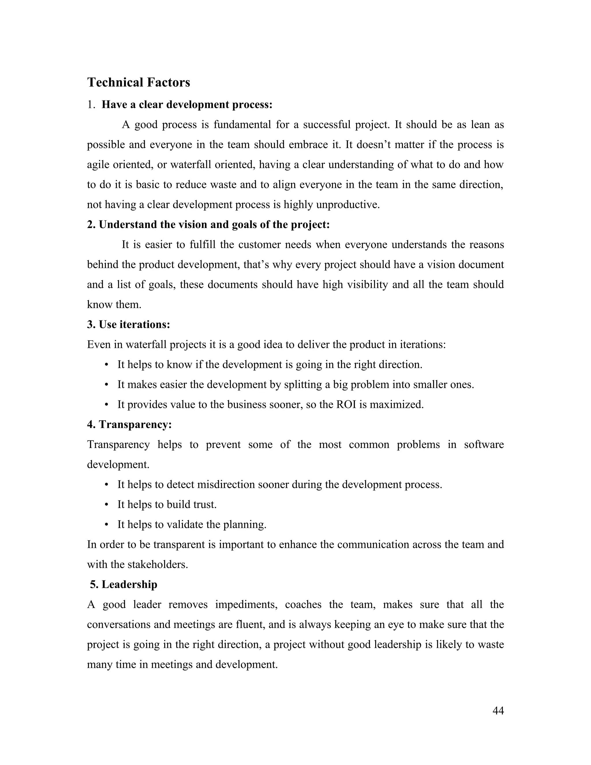 Technical Factors
1. Have a clear development process:
       A good process is fundamental for a successful project. It should be as lean as
possible and everyone in the team should embrace it. It doesn’t matter if the process is
agile oriented, or waterfall oriented, having a clear understanding of what to do and how
to do it is basic to reduce waste and to align everyone in the team in the same direction,
not having a clear development process is highly unproductive.
2. Understand the vision and goals of the project:
       It is easier to fulfill the customer needs when everyone understands the reasons
behind the product development, that’s why every project should have a vision document
and a list of goals, these documents should have high visibility and all the team should
know them.
3. Use iterations:
Even in waterfall projects it is a good idea to deliver the product in iterations:
   • It helps to know if the development is going in the right direction.
   • It makes easier the development by splitting a big problem into smaller ones.
   • It provides value to the business sooner, so the ROI is maximized.
4. Transparency:
Transparency helps to prevent some of the most common problems in software
development.
   • It helps to detect misdirection sooner during the development process.
   • It helps to build trust.
   • It helps to validate the planning.
In order to be transparent is important to enhance the communication across the team and
with the stakeholders.
5. Leadership
A good leader removes impediments, coaches the team, makes sure that all the
conversations and meetings are fluent, and is always keeping an eye to make sure that the
project is going in the right direction, a project without good leadership is likely to waste
many time in meetings and development.



                                                                                          44
 