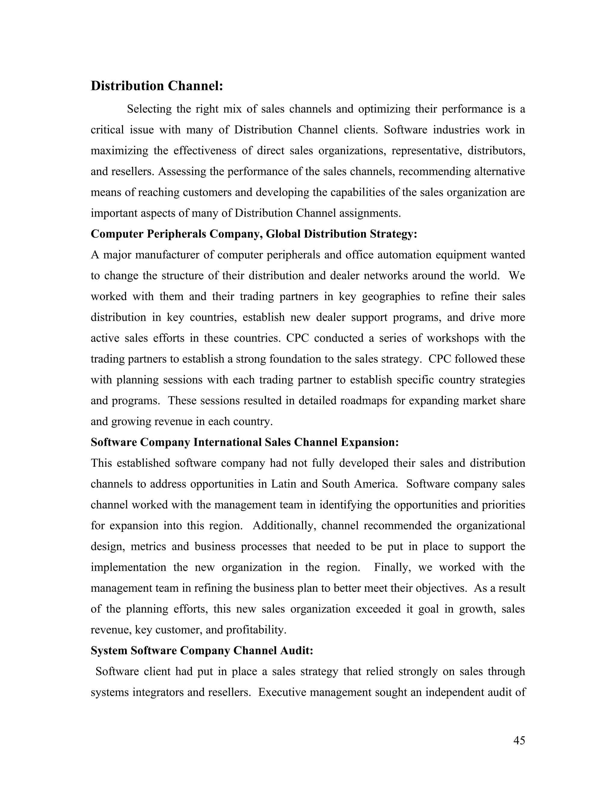 Distribution Channel:
       Selecting the right mix of sales channels and optimizing their performance is a
critical issue with many of Distribution Channel clients. Software industries work in
maximizing the effectiveness of direct sales organizations, representative, distributors,
and resellers. Assessing the performance of the sales channels, recommending alternative
means of reaching customers and developing the capabilities of the sales organization are
important aspects of many of Distribution Channel assignments.
Computer Peripherals Company, Global Distribution Strategy:
A major manufacturer of computer peripherals and office automation equipment wanted
to change the structure of their distribution and dealer networks around the world. We
worked with them and their trading partners in key geographies to refine their sales
distribution in key countries, establish new dealer support programs, and drive more
active sales efforts in these countries. CPC conducted a series of workshops with the
trading partners to establish a strong foundation to the sales strategy. CPC followed these
with planning sessions with each trading partner to establish specific country strategies
and programs. These sessions resulted in detailed roadmaps for expanding market share
and growing revenue in each country.
Software Company International Sales Channel Expansion:
This established software company had not fully developed their sales and distribution
channels to address opportunities in Latin and South America. Software company sales
channel worked with the management team in identifying the opportunities and priorities
for expansion into this region. Additionally, channel recommended the organizational
design, metrics and business processes that needed to be put in place to support the
implementation the new organization in the region.         Finally, we worked with the
management team in refining the business plan to better meet their objectives. As a result
of the planning efforts, this new sales organization exceeded it goal in growth, sales
revenue, key customer, and profitability.
System Software Company Channel Audit:
Software client had put in place a sales strategy that relied strongly on sales through
systems integrators and resellers. Executive management sought an independent audit of



                                                                                        45
 