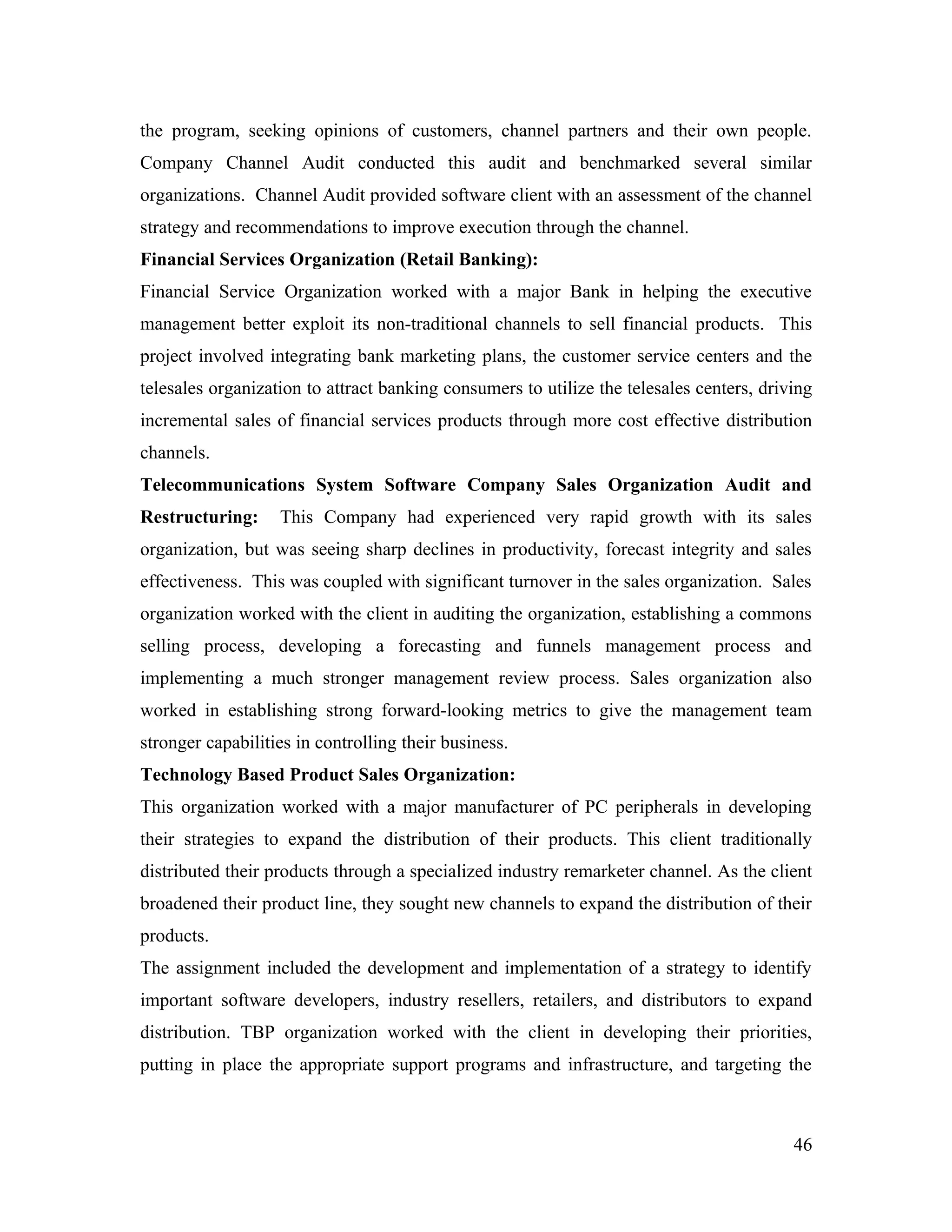 the program, seeking opinions of customers, channel partners and their own people.
Company Channel Audit conducted this audit and benchmarked several similar
organizations. Channel Audit provided software client with an assessment of the channel
strategy and recommendations to improve execution through the channel.
Financial Services Organization (Retail Banking):
Financial Service Organization worked with a major Bank in helping the executive
management better exploit its non-traditional channels to sell financial products. This
project involved integrating bank marketing plans, the customer service centers and the
telesales organization to attract banking consumers to utilize the telesales centers, driving
incremental sales of financial services products through more cost effective distribution
channels.
Telecommunications System Software Company Sales Organization Audit and
Restructuring:     This Company had experienced very rapid growth with its sales
organization, but was seeing sharp declines in productivity, forecast integrity and sales
effectiveness. This was coupled with significant turnover in the sales organization. Sales
organization worked with the client in auditing the organization, establishing a commons
selling process, developing a forecasting and funnels management process and
implementing a much stronger management review process. Sales organization also
worked in establishing strong forward-looking metrics to give the management team
stronger capabilities in controlling their business.
Technology Based Product Sales Organization:
This organization worked with a major manufacturer of PC peripherals in developing
their strategies to expand the distribution of their products. This client traditionally
distributed their products through a specialized industry remarketer channel. As the client
broadened their product line, they sought new channels to expand the distribution of their
products.
The assignment included the development and implementation of a strategy to identify
important software developers, industry resellers, retailers, and distributors to expand
distribution. TBP organization worked with the client in developing their priorities,
putting in place the appropriate support programs and infrastructure, and targeting the



                                                                                          46
 