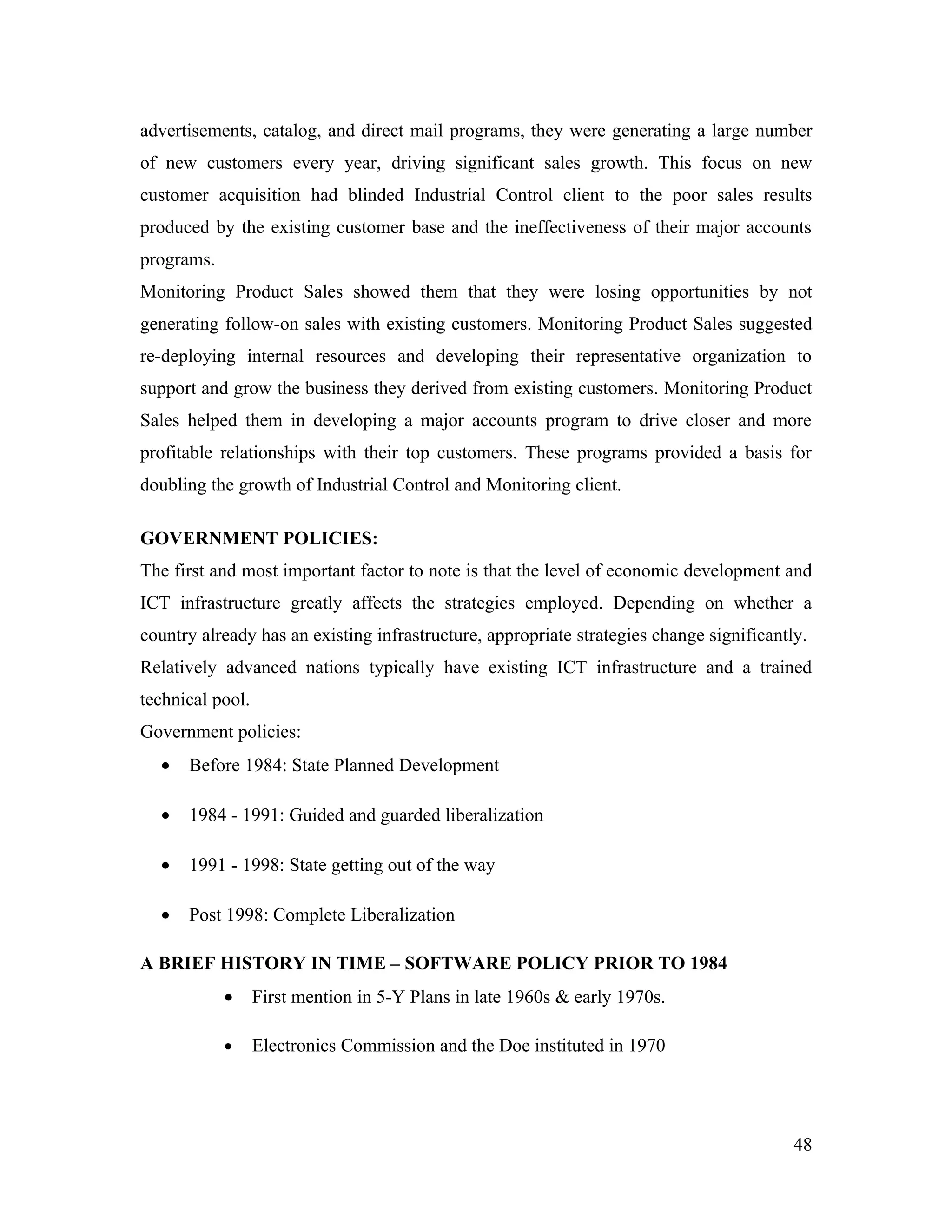 advertisements, catalog, and direct mail programs, they were generating a large number
of new customers every year, driving significant sales growth. This focus on new
customer acquisition had blinded Industrial Control client to the poor sales results
produced by the existing customer base and the ineffectiveness of their major accounts
programs.
Monitoring Product Sales showed them that they were losing opportunities by not
generating follow-on sales with existing customers. Monitoring Product Sales suggested
re-deploying internal resources and developing their representative organization to
support and grow the business they derived from existing customers. Monitoring Product
Sales helped them in developing a major accounts program to drive closer and more
profitable relationships with their top customers. These programs provided a basis for
doubling the growth of Industrial Control and Monitoring client.

GOVERNMENT POLICIES:
The first and most important factor to note is that the level of economic development and
ICT infrastructure greatly affects the strategies employed. Depending on whether a
country already has an existing infrastructure, appropriate strategies change significantly.
Relatively advanced nations typically have existing ICT infrastructure and a trained
technical pool.
Government policies:
  •   Before 1984: State Planned Development

  •   1984 - 1991: Guided and guarded liberalization

  •   1991 - 1998: State getting out of the way

  •   Post 1998: Complete Liberalization

A BRIEF HISTORY IN TIME – SOFTWARE POLICY PRIOR TO 1984
            •     First mention in 5-Y Plans in late 1960s & early 1970s.

            •     Electronics Commission and the Doe instituted in 1970




                                                                                          48
 