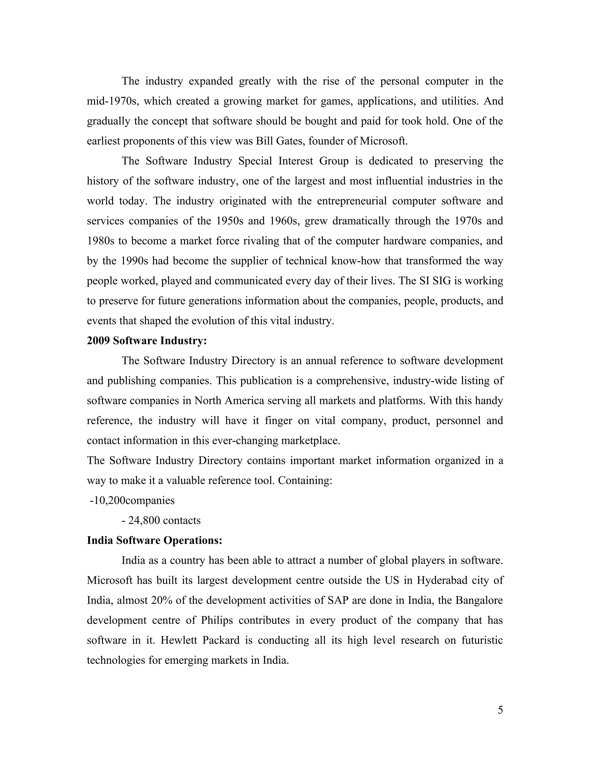 The industry expanded greatly with the rise of the personal computer in the
mid-1970s, which created a growing market for games, applications, and utilities. And
gradually the concept that software should be bought and paid for took hold. One of the
earliest proponents of this view was Bill Gates, founder of Microsoft.
       The Software Industry Special Interest Group is dedicated to preserving the
history of the software industry, one of the largest and most influential industries in the
world today. The industry originated with the entrepreneurial computer software and
services companies of the 1950s and 1960s, grew dramatically through the 1970s and
1980s to become a market force rivaling that of the computer hardware companies, and
by the 1990s had become the supplier of technical know-how that transformed the way
people worked, played and communicated every day of their lives. The SI SIG is working
to preserve for future generations information about the companies, people, products, and
events that shaped the evolution of this vital industry.
2009 Software Industry:
       The Software Industry Directory is an annual reference to software development
and publishing companies. This publication is a comprehensive, industry-wide listing of
software companies in North America serving all markets and platforms. With this handy
reference, the industry will have it finger on vital company, product, personnel and
contact information in this ever-changing marketplace.
The Software Industry Directory contains important market information organized in a
way to make it a valuable reference tool. Containing:
-10,200companies
       - 24,800 contacts
India Software Operations:
       India as a country has been able to attract a number of global players in software.
Microsoft has built its largest development centre outside the US in Hyderabad city of
India, almost 20% of the development activities of SAP are done in India, the Bangalore
development centre of Philips contributes in every product of the company that has
software in it. Hewlett Packard is conducting all its high level research on futuristic
technologies for emerging markets in India.



                                                                                         5
 