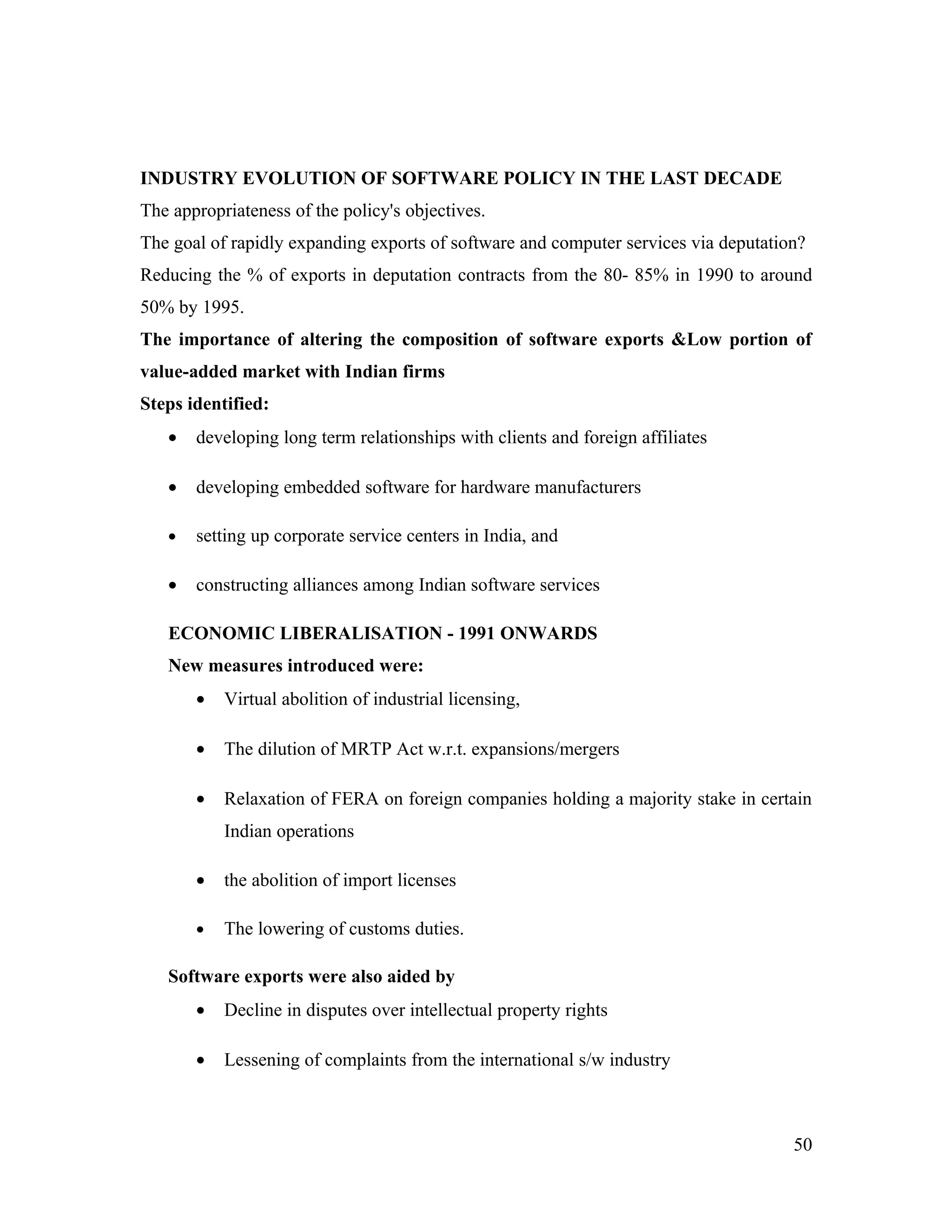 INDUSTRY EVOLUTION OF SOFTWARE POLICY IN THE LAST DECADE
The appropriateness of the policy's objectives.
The goal of rapidly expanding exports of software and computer services via deputation?
Reducing the % of exports in deputation contracts from the 80- 85% in 1990 to around
50% by 1995.
The importance of altering the composition of software exports &Low portion of
value-added market with Indian firms
Steps identified:
   •   developing long term relationships with clients and foreign affiliates

   •   developing embedded software for hardware manufacturers

   •   setting up corporate service centers in India, and

   •   constructing alliances among Indian software services

   ECONOMIC LIBERALISATION - 1991 ONWARDS
   New measures introduced were:
       •   Virtual abolition of industrial licensing,

       •   The dilution of MRTP Act w.r.t. expansions/mergers

       •   Relaxation of FERA on foreign companies holding a majority stake in certain
           Indian operations

       •   the abolition of import licenses

       •   The lowering of customs duties.

   Software exports were also aided by
       •   Decline in disputes over intellectual property rights

       •   Lessening of complaints from the international s/w industry



                                                                                     50
 