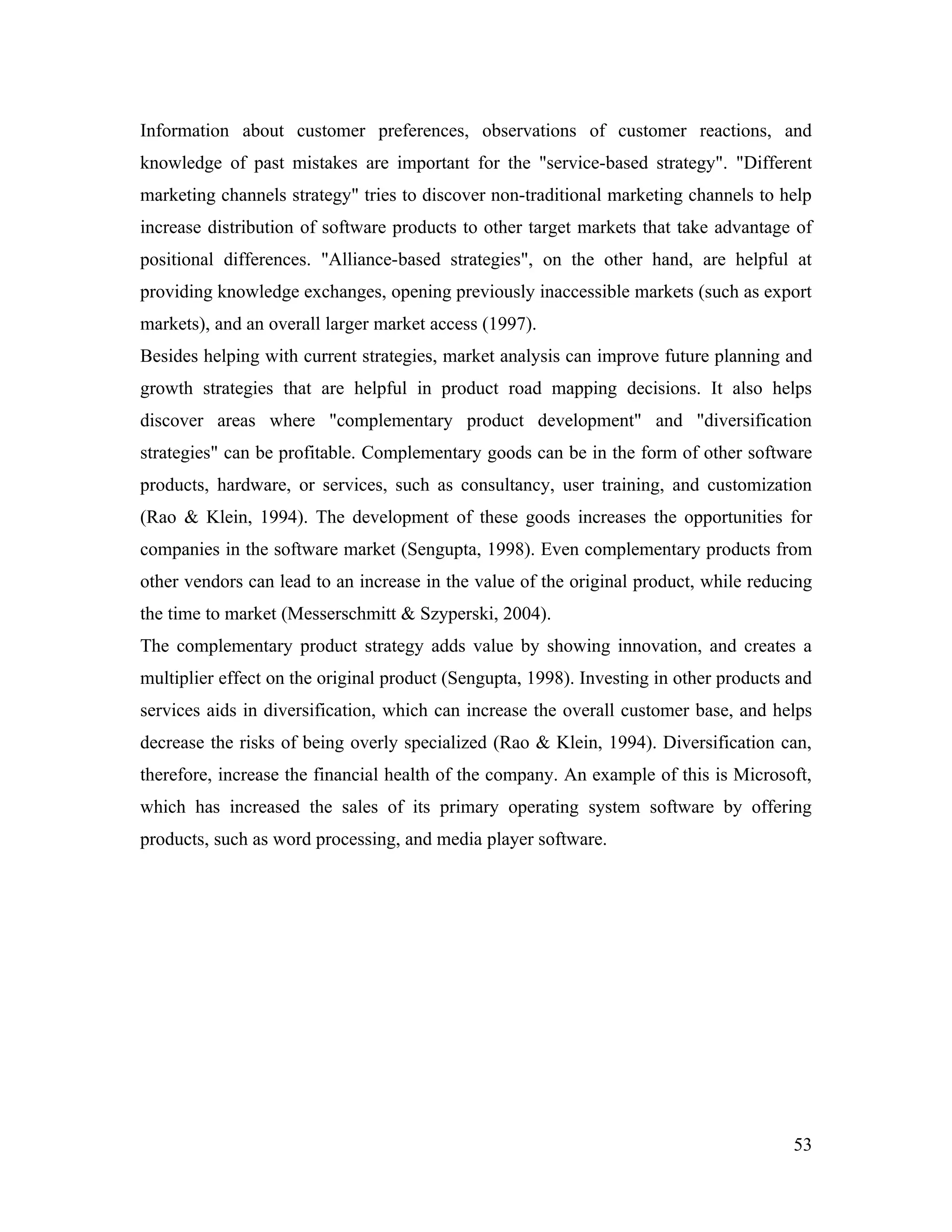 Information about customer preferences, observations of customer reactions, and
knowledge of past mistakes are important for the "service-based strategy". "Different
marketing channels strategy" tries to discover non-traditional marketing channels to help
increase distribution of software products to other target markets that take advantage of
positional differences. "Alliance-based strategies", on the other hand, are helpful at
providing knowledge exchanges, opening previously inaccessible markets (such as export
markets), and an overall larger market access (1997).
Besides helping with current strategies, market analysis can improve future planning and
growth strategies that are helpful in product road mapping decisions. It also helps
discover areas where "complementary product development" and "diversification
strategies" can be profitable. Complementary goods can be in the form of other software
products, hardware, or services, such as consultancy, user training, and customization
(Rao & Klein, 1994). The development of these goods increases the opportunities for
companies in the software market (Sengupta, 1998). Even complementary products from
other vendors can lead to an increase in the value of the original product, while reducing
the time to market (Messerschmitt & Szyperski, 2004).
The complementary product strategy adds value by showing innovation, and creates a
multiplier effect on the original product (Sengupta, 1998). Investing in other products and
services aids in diversification, which can increase the overall customer base, and helps
decrease the risks of being overly specialized (Rao & Klein, 1994). Diversification can,
therefore, increase the financial health of the company. An example of this is Microsoft,
which has increased the sales of its primary operating system software by offering
products, such as word processing, and media player software.




                                                                                        53
 