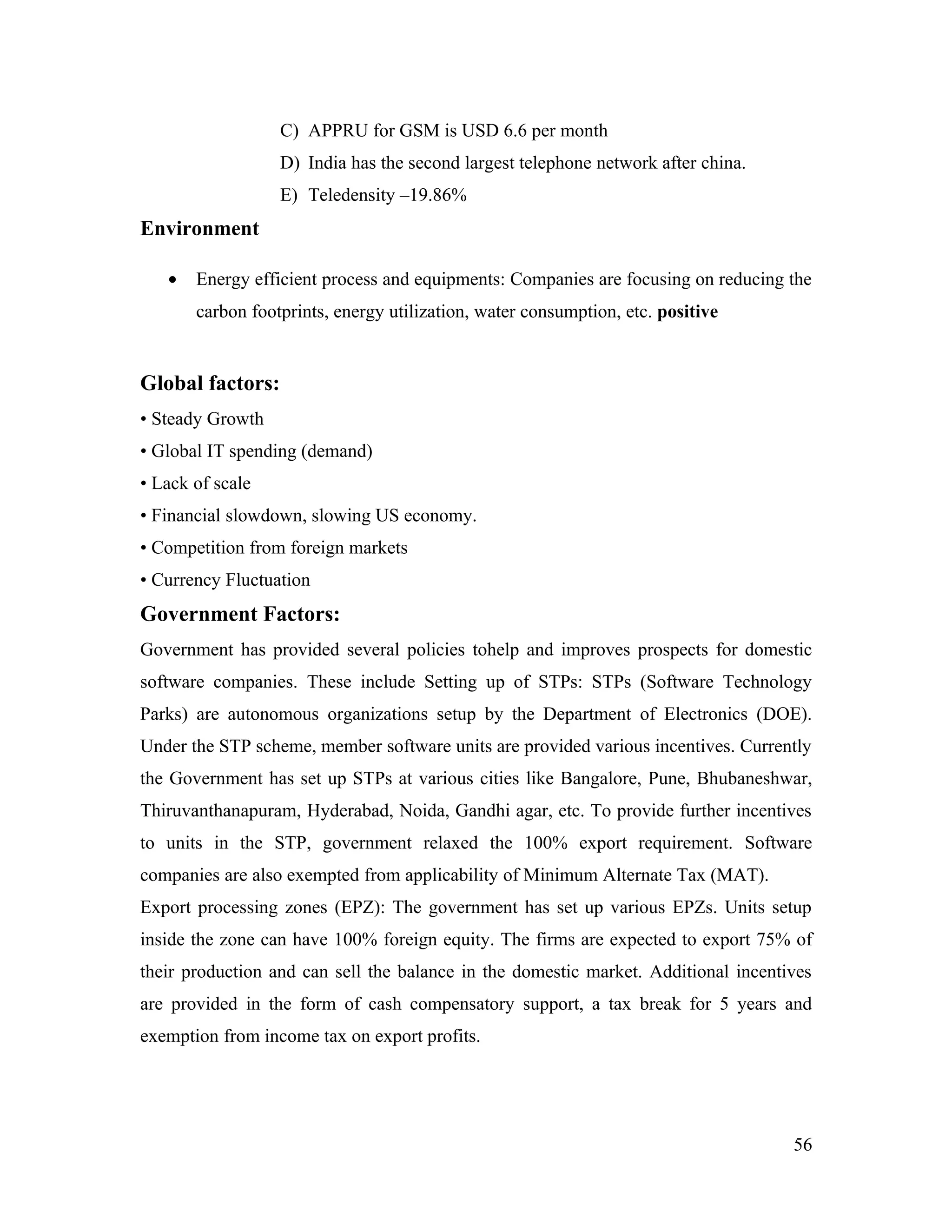 C) APPRU for GSM is USD 6.6 per month
                  D) India has the second largest telephone network after china.
                  E) Teledensity –19.86%
Environment

   •   Energy efficient process and equipments: Companies are focusing on reducing the
       carbon footprints, energy utilization, water consumption, etc. positive


Global factors:
• Steady Growth
• Global IT spending (demand)
• Lack of scale
• Financial slowdown, slowing US economy.
• Competition from foreign markets
• Currency Fluctuation
Government Factors:
Government has provided several policies tohelp and improves prospects for domestic
software companies. These include Setting up of STPs: STPs (Software Technology
Parks) are autonomous organizations setup by the Department of Electronics (DOE).
Under the STP scheme, member software units are provided various incentives. Currently
the Government has set up STPs at various cities like Bangalore, Pune, Bhubaneshwar,
Thiruvanthanapuram, Hyderabad, Noida, Gandhi agar, etc. To provide further incentives
to units in the STP, government relaxed the 100% export requirement. Software
companies are also exempted from applicability of Minimum Alternate Tax (MAT).
Export processing zones (EPZ): The government has set up various EPZs. Units setup
inside the zone can have 100% foreign equity. The firms are expected to export 75% of
their production and can sell the balance in the domestic market. Additional incentives
are provided in the form of cash compensatory support, a tax break for 5 years and
exemption from income tax on export profits.




                                                                                    56
 