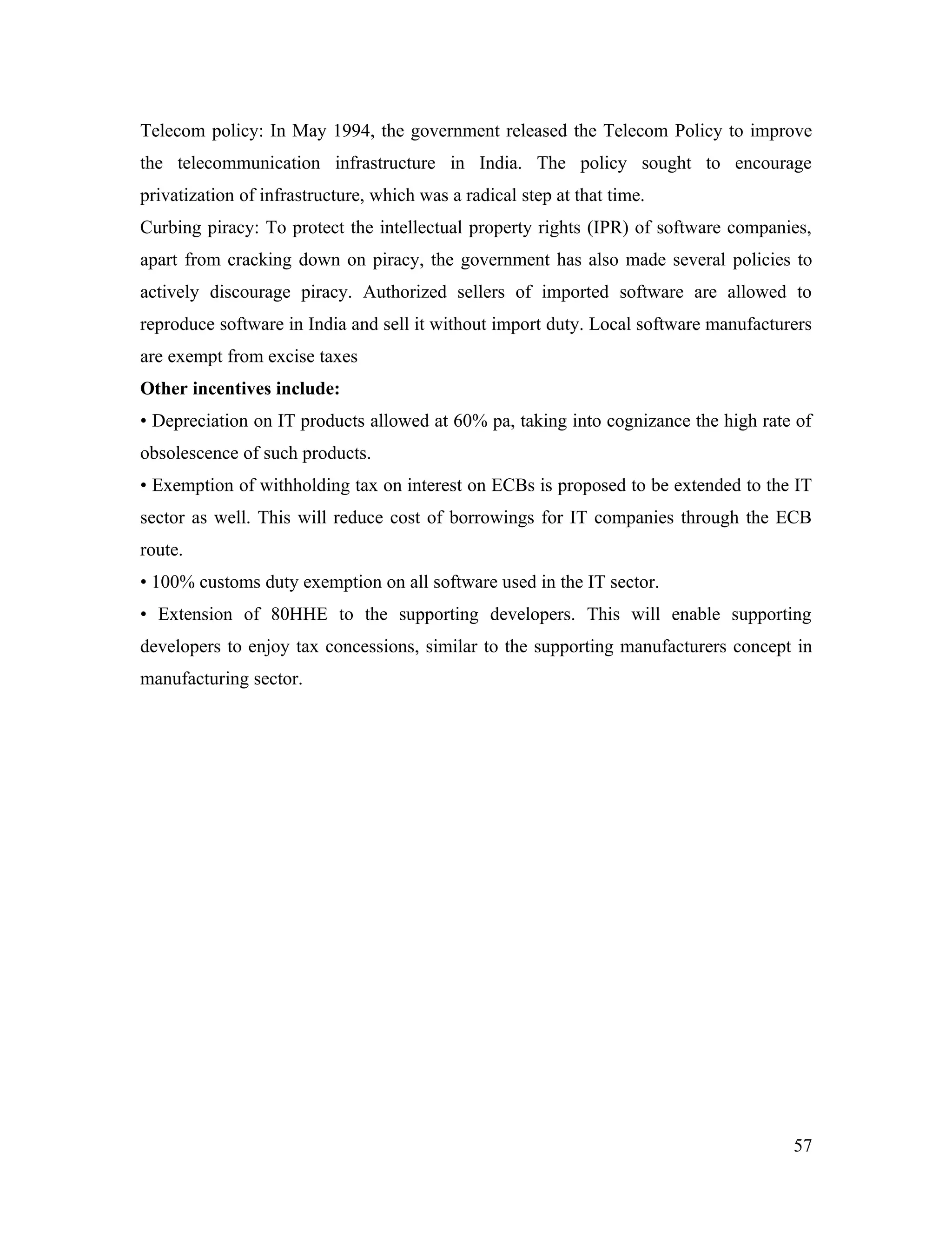 Telecom policy: In May 1994, the government released the Telecom Policy to improve
the telecommunication infrastructure in India. The policy sought to encourage
privatization of infrastructure, which was a radical step at that time.
Curbing piracy: To protect the intellectual property rights (IPR) of software companies,
apart from cracking down on piracy, the government has also made several policies to
actively discourage piracy. Authorized sellers of imported software are allowed to
reproduce software in India and sell it without import duty. Local software manufacturers
are exempt from excise taxes
Other incentives include:
• Depreciation on IT products allowed at 60% pa, taking into cognizance the high rate of
obsolescence of such products.
• Exemption of withholding tax on interest on ECBs is proposed to be extended to the IT
sector as well. This will reduce cost of borrowings for IT companies through the ECB
route.
• 100% customs duty exemption on all software used in the IT sector.
• Extension of 80HHE to the supporting developers. This will enable supporting
developers to enjoy tax concessions, similar to the supporting manufacturers concept in
manufacturing sector.




                                                                                      57
 