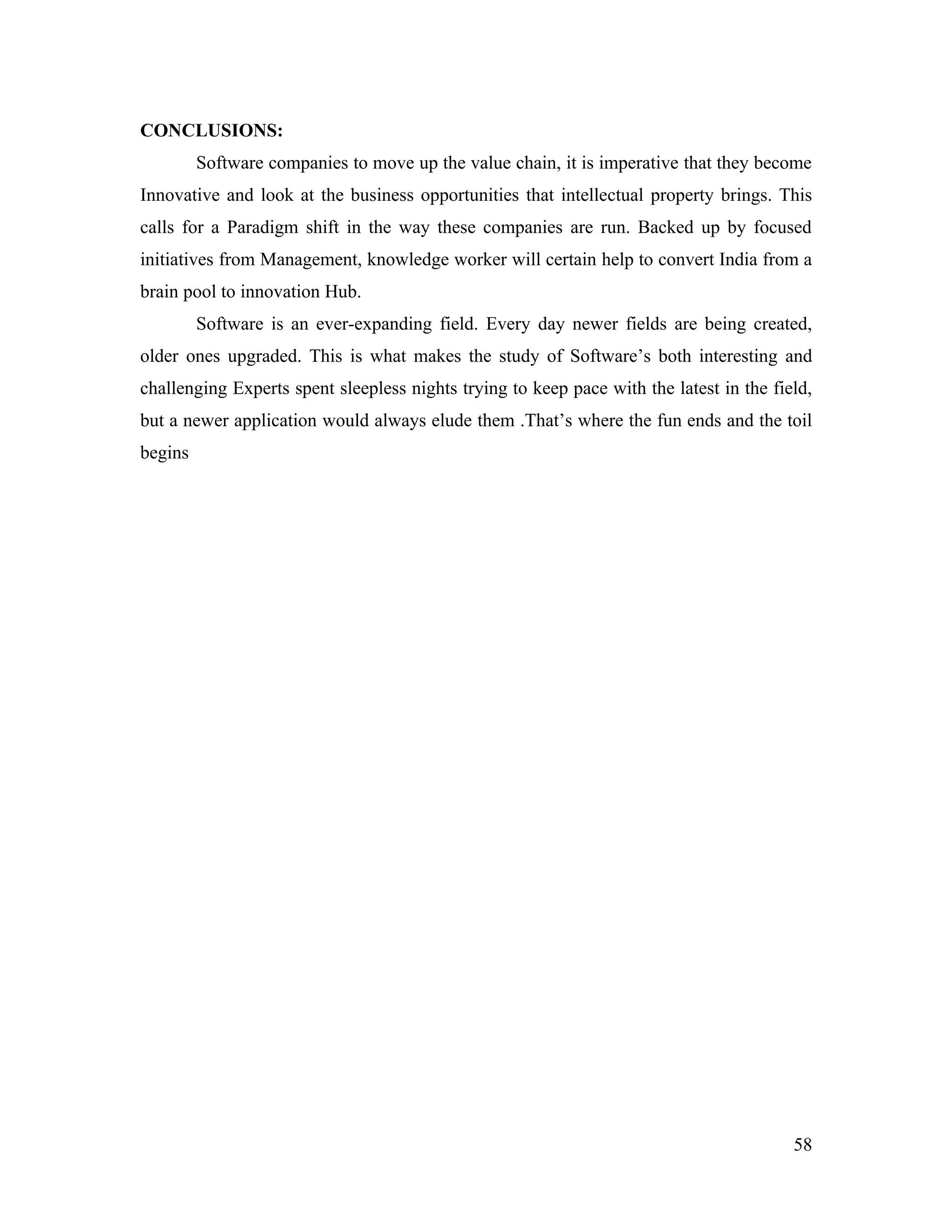 CONCLUSIONS:
         Software companies to move up the value chain, it is imperative that they become
Innovative and look at the business opportunities that intellectual property brings. This
calls for a Paradigm shift in the way these companies are run. Backed up by focused
initiatives from Management, knowledge worker will certain help to convert India from a
brain pool to innovation Hub.
         Software is an ever-expanding field. Every day newer fields are being created,
older ones upgraded. This is what makes the study of Software’s both interesting and
challenging Experts spent sleepless nights trying to keep pace with the latest in the field,
but a newer application would always elude them .That’s where the fun ends and the toil
begins




                                                                                         58
 