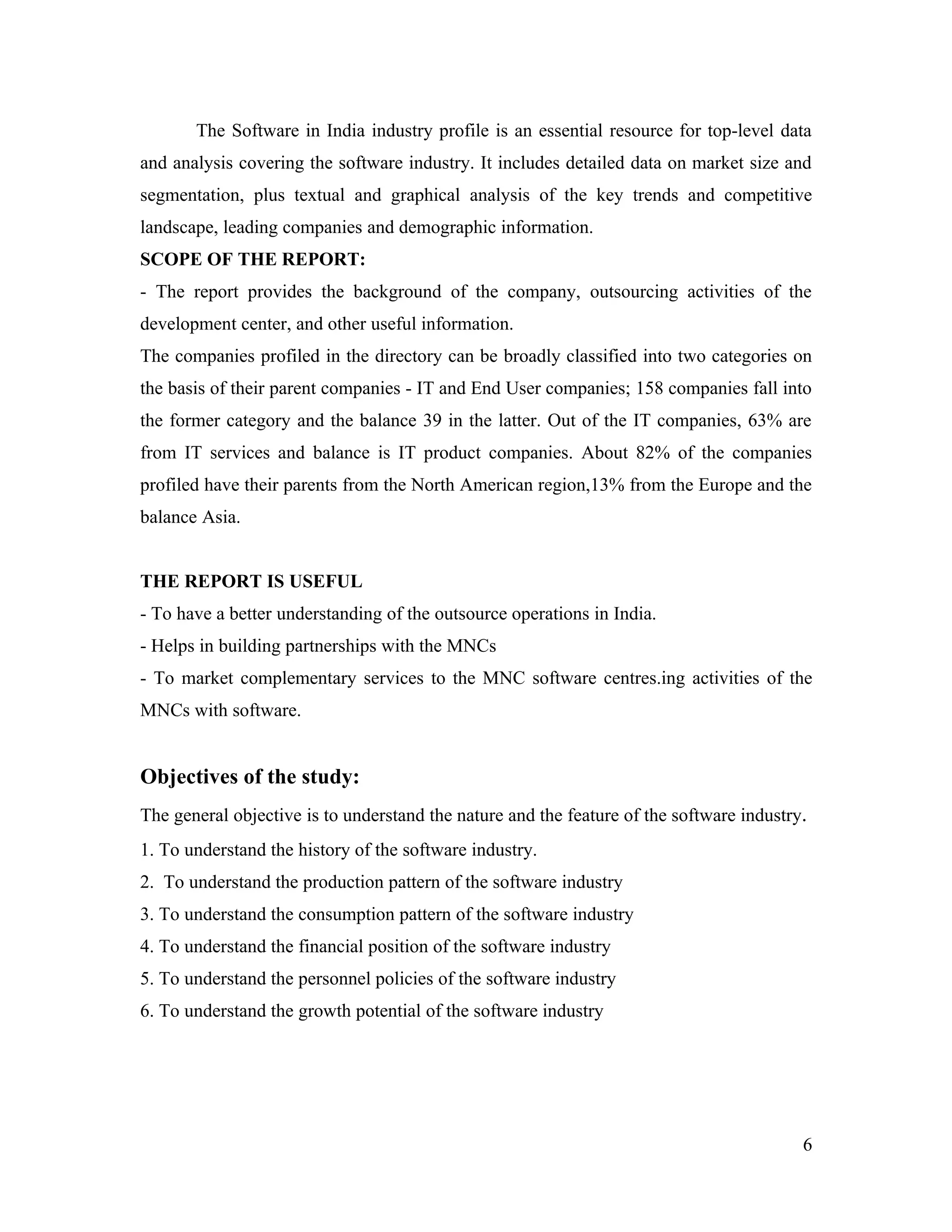 The Software in India industry profile is an essential resource for top-level data
and analysis covering the software industry. It includes detailed data on market size and
segmentation, plus textual and graphical analysis of the key trends and competitive
landscape, leading companies and demographic information.
SCOPE OF THE REPORT:
- The report provides the background of the company, outsourcing activities of the
development center, and other useful information.
The companies profiled in the directory can be broadly classified into two categories on
the basis of their parent companies - IT and End User companies; 158 companies fall into
the former category and the balance 39 in the latter. Out of the IT companies, 63% are
from IT services and balance is IT product companies. About 82% of the companies
profiled have their parents from the North American region,13% from the Europe and the
balance Asia.


THE REPORT IS USEFUL
- To have a better understanding of the outsource operations in India.
- Helps in building partnerships with the MNCs
- To market complementary services to the MNC software centres.ing activities of the
MNCs with software.


Objectives of the study:
The general objective is to understand the nature and the feature of the software industry.
1. To understand the history of the software industry.
2. To understand the production pattern of the software industry
3. To understand the consumption pattern of the software industry
4. To understand the financial position of the software industry
5. To understand the personnel policies of the software industry
6. To understand the growth potential of the software industry




                                                                                          6
 