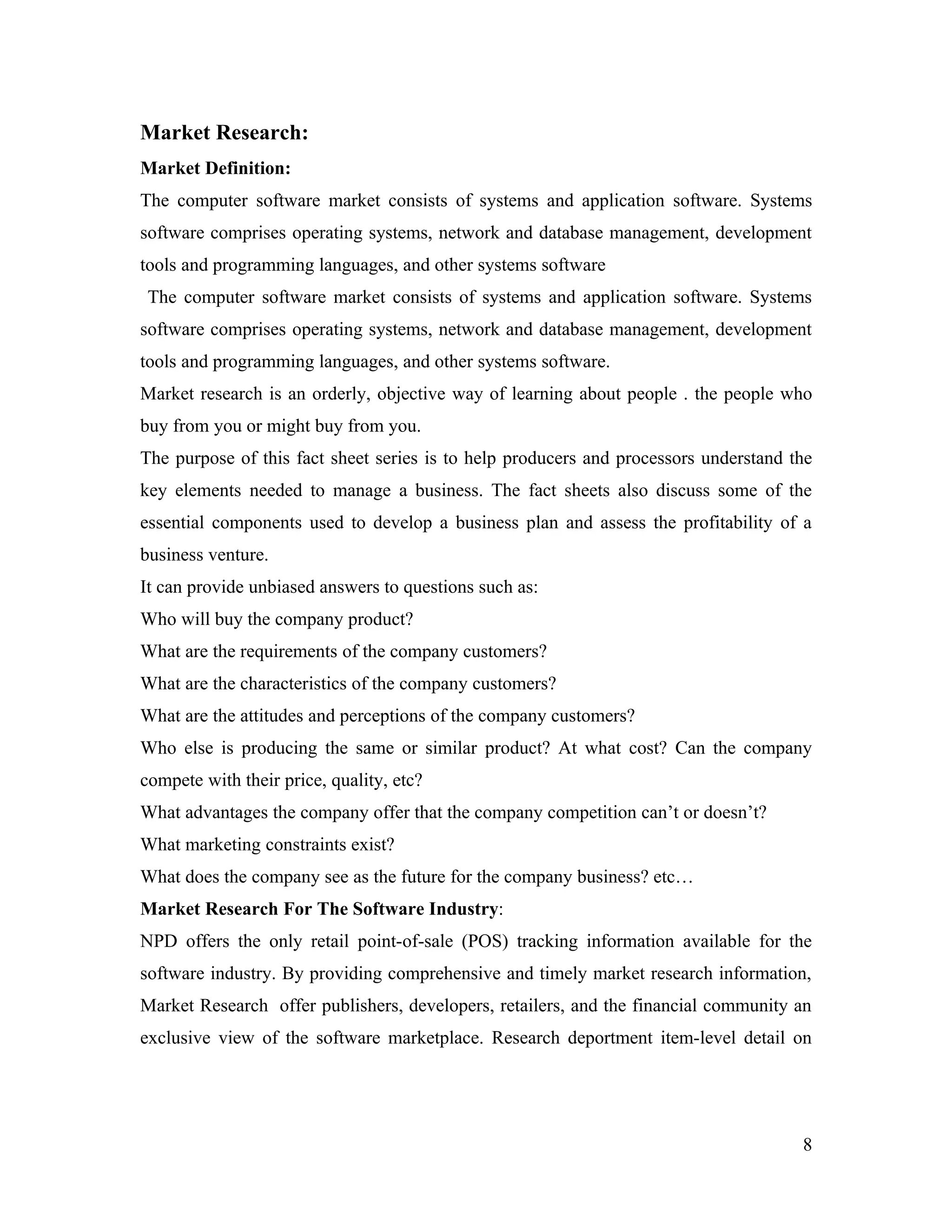 Market Research:
Market Definition:
The computer software market consists of systems and application software. Systems
software comprises operating systems, network and database management, development
tools and programming languages, and other systems software
 The computer software market consists of systems and application software. Systems
software comprises operating systems, network and database management, development
tools and programming languages, and other systems software.
Market research is an orderly, objective way of learning about people . the people who
buy from you or might buy from you.
The purpose of this fact sheet series is to help producers and processors understand the
key elements needed to manage a business. The fact sheets also discuss some of the
essential components used to develop a business plan and assess the profitability of a
business venture.
It can provide unbiased answers to questions such as:
Who will buy the company product?
What are the requirements of the company customers?
What are the characteristics of the company customers?
What are the attitudes and perceptions of the company customers?
Who else is producing the same or similar product? At what cost? Can the company
compete with their price, quality, etc?
What advantages the company offer that the company competition can’t or doesn’t?
What marketing constraints exist?
What does the company see as the future for the company business? etc…
Market Research For The Software Industry:
NPD offers the only retail point-of-sale (POS) tracking information available for the
software industry. By providing comprehensive and timely market research information,
Market Research offer publishers, developers, retailers, and the financial community an
exclusive view of the software marketplace. Research deportment item-level detail on




                                                                                      8
 