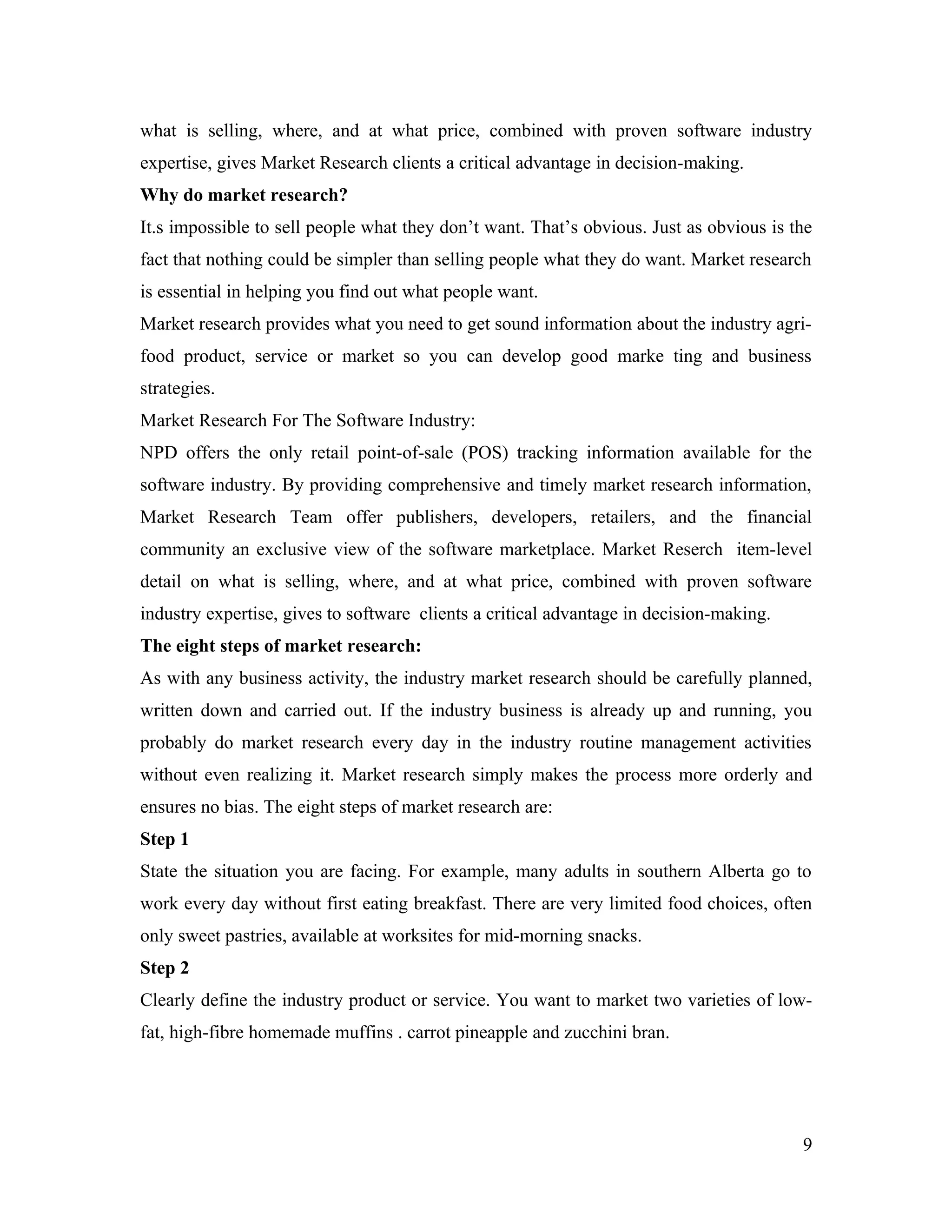 what is selling, where, and at what price, combined with proven software industry
expertise, gives Market Research clients a critical advantage in decision-making.
Why do market research?
It.s impossible to sell people what they don’t want. That’s obvious. Just as obvious is the
fact that nothing could be simpler than selling people what they do want. Market research
is essential in helping you find out what people want.
Market research provides what you need to get sound information about the industry agri-
food product, service or market so you can develop good marke ting and business
strategies.
Market Research For The Software Industry:
NPD offers the only retail point-of-sale (POS) tracking information available for the
software industry. By providing comprehensive and timely market research information,
Market Research Team offer publishers, developers, retailers, and the financial
community an exclusive view of the software marketplace. Market Reserch item-level
detail on what is selling, where, and at what price, combined with proven software
industry expertise, gives to software clients a critical advantage in decision-making.
The eight steps of market research:
As with any business activity, the industry market research should be carefully planned,
written down and carried out. If the industry business is already up and running, you
probably do market research every day in the industry routine management activities
without even realizing it. Market research simply makes the process more orderly and
ensures no bias. The eight steps of market research are:
Step 1
State the situation you are facing. For example, many adults in southern Alberta go to
work every day without first eating breakfast. There are very limited food choices, often
only sweet pastries, available at worksites for mid-morning snacks.
Step 2
Clearly define the industry product or service. You want to market two varieties of low-
fat, high-fibre homemade muffins . carrot pineapple and zucchini bran.




                                                                                         9
 
