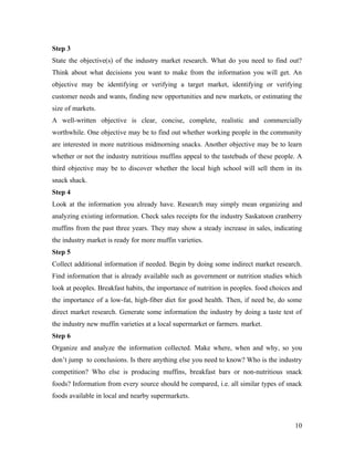 Step 3
State the objective(s) of the industry market research. What do you need to find out?
Think about what decisions you want to make from the information you will get. An
objective may be identifying or verifying a target market, identifying or verifying
customer needs and wants, finding new opportunities and new markets, or estimating the
size of markets.
A well-written objective is clear, concise, complete, realistic and commercially
worthwhile. One objective may be to find out whether working people in the community
are interested in more nutritious midmorning snacks. Another objective may be to learn
whether or not the industry nutritious muffins appeal to the tastebuds of these people. A
third objective may be to discover whether the local high school will sell them in its
snack shack.
Step 4
Look at the information you already have. Research may simply mean organizing and
analyzing existing information. Check sales receipts for the industry Saskatoon cranberry
muffins from the past three years. They may show a steady increase in sales, indicating
the industry market is ready for more muffin varieties.
Step 5
Collect additional information if needed. Begin by doing some indirect market research.
Find information that is already available such as government or nutrition studies which
look at peoples. Breakfast habits, the importance of nutrition in peoples. food choices and
the importance of a low-fat, high-fiber diet for good health. Then, if need be, do some
direct market research. Generate some information the industry by doing a taste test of
the industry new muffin varieties at a local supermarket or farmers. market.
Step 6
Organize and analyze the information collected. Make where, when and why, so you
don’t jump to conclusions. Is there anything else you need to know? Who is the industry
competition? Who else is producing muffins, breakfast bars or non-nutritious snack
foods? Information from every source should be compared, i.e. all similar types of snack
foods available in local and nearby supermarkets.



                                                                                        10
 