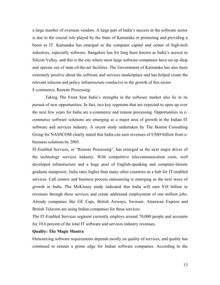 a large number of overseas vendors. A large part of India’s success in the software sector
is due to the crucial role played by the State of Karnataka in promoting and providing a
boost to IT. Karnataka has emerged as the computer capital and center of high-tech
industries, especially software. Bangalore has for long been known as India’s answer to
Silicon Valley, and this is the city where most large software companies have set up shop
and operate out of state-of-the-art facilities. The Government of Karnataka has also been
extremely positive about the software and services marketplace and has helped create the
relevant telecom and policy infrastructure conducive to the growth of this sector.
E-commerce, Remote Processing:
       Taking The Front Seat India’s strengths in the software market also lie in its
pursuit of new opportunities. In fact, two key segments that are expected to open up over
the next few years for India are e-commerce and remote processing. Opportunities in e-
commerce software solutions are emerging as a major area of growth in the Indian IT
software and services industry. A recent study undertaken by The Boston Consulting
Group for NASSCOM clearly stated that India can earn revenues of US$9 billion from e-
business solutions by 2005.
IT-Enabled Services, or “Remote Processing”, has emerged as the next major driver of
the technology services industry. With competitive telecommunication costs, well
developed infrastructure and a huge pool of English-speaking and computer-literate
graduate manpower, India rates higher than many other countries as a hub for IT-enabled
services. Call centers and business process outsourcing is emerging as the next wave of
growth in India. The McKinsey study indicated that India will earn $18 billion in
revenues through these services and create additional employment of one million jobs.
Already companies like GE Caps, British Airways, Swissair, American Express and
British Telecom are using Indian companies for these services.
The IT-Enabled Services segment currently employs around 70,000 people and accounts
for 10.6 percent of the total IT software and services industry revenues.
Quality: The Magic Mantra
Outsourcing software requirements depends mostly on quality of services, and quality has
continued to remain a prime edge for Indian software companies. According to the



                                                                                       13
 