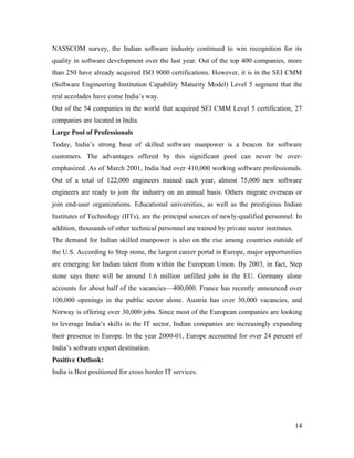 NASSCOM survey, the Indian software industry continued to win recognition for its
quality in software development over the last year. Out of the top 400 companies, more
than 250 have already acquired ISO 9000 certifications. However, it is in the SEI CMM
(Software Engineering Institution Capability Maturity Model) Level 5 segment that the
real accolades have come India’s way.
Out of the 54 companies in the world that acquired SEI CMM Level 5 certification, 27
companies are located in India.
Large Pool of Professionals
Today, India’s strong base of skilled software manpower is a beacon for software
customers. The advantages offered by this significant pool can never be over-
emphasized. As of March 2001, India had over 410,000 working software professionals.
Out of a total of 122,000 engineers trained each year, almost 75,000 new software
engineers are ready to join the industry on an annual basis. Others migrate overseas or
join end-user organizations. Educational universities, as well as the prestigious Indian
Institutes of Technology (IITs), are the principal sources of newly-qualified personnel. In
addition, thousands of other technical personnel are trained by private sector institutes.
The demand for Indian skilled manpower is also on the rise among countries outside of
the U.S. According to Step stone, the largest career portal in Europe, major opportunities
are emerging for Indian talent from within the European Union. By 2003, in fact, Step
stone says there will be around 1.6 million unfilled jobs in the EU. Germany alone
accounts for about half of the vacancies—400,000. France has recently announced over
100,000 openings in the public sector alone. Austria has over 30,000 vacancies, and
Norway is offering over 30,000 jobs. Since most of the European companies are looking
to leverage India’s skills in the IT sector, Indian companies are increasingly expanding
their presence in Europe. In the year 2000-01, Europe accounted for over 24 percent of
India’s software export destination.
Positive Outlook:
India is Best positioned for cross border IT services.




                                                                                             14
 