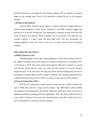 qualified brain power. Consequently, the training segment will be required in a greater
degree in the coming years. Some of the prominent revenue drivers for this segment
include,
1.Attrition in the Industry-
           Fuel for More Training The IT industry in general witnesses a higher degree of
attrition when compared to other sectors. During the year 2000, estimates pegged the
attrition level at around 16.0 percent. This represented a marginal increase from the 1999
levels of around 14.0 percent. While switching over of jobs both in the domestic and
overseas markets is a major reason for these high levels, this also necessitates the
constant upgrade of skill sets. This in turn acts as a major driver for the IT training
industry.


Other Major Revenue Drivers:
a) Rising Literacy Levels:
       Notwithstanding the fact that a large population of India still continues to live in
the village, the literacy rates in the country has steadily increased from 18 percent in 1951
to 52 percent in 1991. This trend continued through the ‘90s and is currently at around
64.0 percent. Rising literacy levels are crucial for the creation of a sound technical
manpower pool. At the same time, this huge base needs constant training both in terms of
preliminary IT-related skills and also constant re-skilling. Thus, the huge population base
coupled with rising literacy levels will act as a major revenue driver for this industry.
b) Greater Penetration of PCs:
       With the PC penetration in India having crossed just the 5 million mark by the
end of 2000, there still lies a huge potential market. The 250.0-million strong middle
class populace will largely drive this growth. Rising PC penetration levels will result in
additional demand for packaged software applications. Also, the likely implementation of
e-governance initiatives will in turn drive the demand for more PCs, which will in turn
drive the demand for vernacular software packages.




                                                                                            18
 