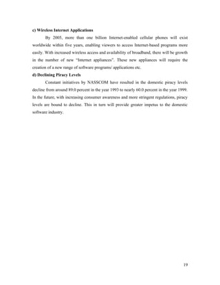 c) Wireless Internet Applications
       By 2005, more than one billion Internet-enabled cellular phones will exist
worldwide within five years, enabling viewers to access Internet-based programs more
easily. With increased wireless access and availability of broadband, there will be growth
in the number of new “Internet appliances”. These new appliances will require the
creation of a new range of software programs/ applications etc.
d) Declining Piracy Levels
       Constant initiatives by NASSCOM have resulted in the domestic piracy levels
decline from around 89.0 percent in the year 1993 to nearly 60.0 percent in the year 1999.
In the future, with increasing consumer awareness and more stringent regulations, piracy
levels are bound to decline. This in turn will provide greater impetus to the domestic
software industry.




                                                                                       19
 