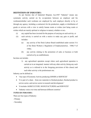 DEFINITION OF INDUSTRY:
          As per Section 2(j) of Industrial Disputes Act,1947 “Industry” means any
systematic activity carried on by co-operation between an employer and his
workmen(whether such workmen are employed by such employer directly or by or
through any agency, including a contractor) for the production ,supply or distribution of
goods or services with a view to satisfy human wants or wishes (not being wants or
wishes which are merely spiritual or religious in nature), whether or not,-
   (i)       any capital has been invested for the purpose of carrying on such activity; or
   (ii)      such activity is carried on with a motive to make any gain or profit, and
             includes-
             (a)      any activity of the Dock Labour Board established under section 5-A
                      of the Dock Workers ( Regulation of Employment)Act, 1948( 9 of
                      1948);
             (b)      any activity relating to the promotion of sales or business or both
                      carried on by an establishment,
but does not include-
             1)     any agricultural operation except where such agricultural operation is
                   carried on in an integrated manner with any other activity (being any such
                   activity as is referred to in the foregoing provisions of this clause) and
                   such other activity is the predominant one.
Industry can be defined as:
   •      ‘Any type of Economic Activity producing GOODS or SERVICES’
   •      ‘It is part of a chain – from raw materials to finished product, finished product to
          service sector, and service sector to research and development.’
   •      ‘It includes AGRICULTURE, MANUFACTURING and SERVICES’
   •      ‘Industry varies over time and between different countries’
TYPES OF INDUSTRY:
There are four types of Industry:
- Primary
- Secondary



                                                                                              2
 