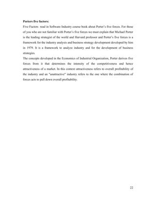 Porters five factors:
Five Factors read in Software Industry course book about Porter’s five forces. For those
of you who are not familiar with Porter’s five forces we must explain that Michael Porter
is the leading strategist of the world and Harvard professor and Porter’s five forces is a
framework for the industry analysis and business strategy development developed by him
in 1979. It is a framework to analyze industry and for the development of business
strategies.
The concepts developed in the Economics of Industrial Organization, Porter derives five
forces from it that determines the intensity of the competitiveness and hence
attractiveness of a market. In this context attractiveness refers to overall profitability of
the industry and an "unattractive" industry refers to the one where the combination of
forces acts to pull down overall profitability.




                                                                                          22
 