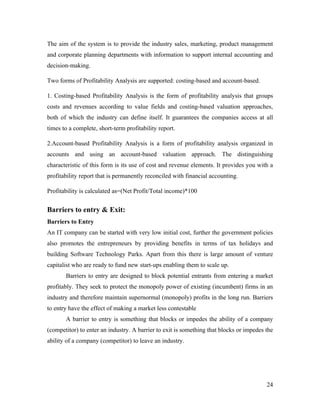 The aim of the system is to provide the industry sales, marketing, product management
and corporate planning departments with information to support internal accounting and
decision-making.

Two forms of Profitability Analysis are supported: costing-based and account-based.

1. Costing-based Profitability Analysis is the form of profitability analysis that groups
costs and revenues according to value fields and costing-based valuation approaches,
both of which the industry can define itself. It guarantees the companies access at all
times to a complete, short-term profitability report.

2.Account-based Profitability Analysis is a form of profitability analysis organized in
accounts and using an account-based valuation approach. The distinguishing
characteristic of this form is its use of cost and revenue elements. It provides you with a
profitability report that is permanently reconciled with financial accounting.

Profitability is calculated as=(Net Profit/Total income)*100


Barriers to entry & Exit:
Barriers to Entry
An IT company can be started with very low initial cost, further the government policies
also promotes the entrepreneurs by providing benefits in terms of tax holidays and
building Software Technology Parks. Apart from this there is large amount of venture
capitalist who are ready to fund new start-ups enabling them to scale up.
       Barriers to entry are designed to block potential entrants from entering a market
profitably. They seek to protect the monopoly power of existing (incumbent) firms in an
industry and therefore maintain supernormal (monopoly) profits in the long run. Barriers
to entry have the effect of making a market less contestable
       A barrier to entry is something that blocks or impedes the ability of a company
(competitor) to enter an industry. A barrier to exit is something that blocks or impedes the
ability of a company (competitor) to leave an industry.




                                                                                         24
 