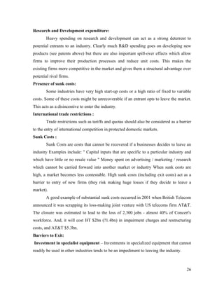 Research and Development expenditure:
        Heavy spending on research and development can act as a strong deterrent to
potential entrants to an industry. Clearly much R&D spending goes on developing new
products (see patents above) but there are also important spill-over effects which allow
firms to improve their production processes and reduce unit costs. This makes the
existing firms more competitive in the market and gives them a structural advantage over
potential rival firms.
Presence of sunk costs:
        Some industries have very high start-up costs or a high ratio of fixed to variable
costs. Some of these costs might be unrecoverable if an entrant opts to leave the market.
This acts as a disincentive to enter the industry.
International trade restrictions :
        Trade restrictions such as tariffs and quotas should also be considered as a barrier
to the entry of international competition in protected domestic markets.
Sunk Costs :
        Sunk Costs are costs that cannot be recovered if a businesses decides to leave an
industry Examples include: " Capital inputs that are specific to a particular industry and
which have little or no resale value " Money spent on advertising / marketing / research
which cannot be carried forward into another market or industry When sunk costs are
high, a market becomes less contestable. High sunk costs (including exit costs) act as a
barrier to entry of new firms (they risk making huge losses if they decide to leave a
market).
        A good example of substantial sunk costs occurred in 2001 when British Telecom
announced it was scrapping its loss-making joint venture with US telecoms firm AT&T.
The closure was estimated to lead to the loss of 2,300 jobs - almost 40% of Concert's
workforce. And, it will cost BT $2bn (?1.4bn) in impairment charges and restructuring
costs, and AT&T $5.3bn.
Barriers to Exit:
Investment in specialist equipment – Investments in specialized equipment that cannot
readily be used in other industries tends to be an impediment to leaving the industry.



                                                                                         26
 