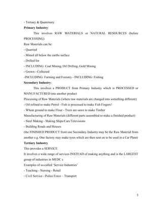 - Tertiary & Quaternary
Primary Industry:
        This involves RAW MATERIALS or NATURAL RESOURCES (before
PROCESSING)
Raw Materials can be:
- Quarried
- Mined all below the earths surface
- Drilled for
- INCLUDING: Coal Mining, Oil Drilling, Gold Mining
- Grown - Collected
-INCLUDING: Farming and Forestry - INCLUDING: Fishing
Secondary Industry:
        This involves a PRODUCT from Primary Industry which is PROCESSED or
MANUFACTURED into another product
Processing of Raw Materials (where raw materials are changed into something different)
- Oil refined to make Petrol - Fish is processed to make Fish Fingers!
- Wheat ground to make Flour - Trees are sawn to make Timber
Manufacturing of Raw Materials (different parts assembled to make a finished product)
- Steel Making - Making Ships/Cars/Televisions
- Building Roads and Houses
(the FINISHED PRODUCT from one Secondary Industry may be the Raw Material from
another e.g. One factory may make tyres which are then sent on to be used in a Car Plant)
Tertiary Industry
This provides a SERVICE
It involves a wide range of services INSTEAD of making anything and is the LARGEST
group of industries in MEDC s
Examples of so-called ‘Service Industries’
- Teaching - Nursing - Retail
- Civil Service - Police Force – Transport




                                                                                        3
 