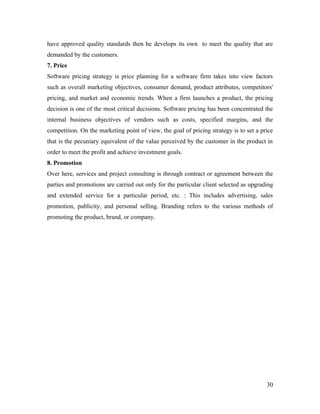 have approved quality standards then he develops its own to meet the quality that are
demanded by the customers.
7. Price
Software pricing strategy is price planning for a software firm takes into view factors
such as overall marketing objectives, consumer demand, product attributes, competitors'
pricing, and market and economic trends. When a firm launches a product, the pricing
decision is one of the most critical decisions. Software pricing has been concentrated the
internal business objectives of vendors such as costs, specified margins, and the
competition. On the marketing point of view, the goal of pricing strategy is to set a price
that is the pecuniary equivalent of the value perceived by the customer in the product in
order to meet the profit and achieve investment goals.
8. Promotion
Over here, services and project consulting is through contract or agreement between the
parties and promotions are carried out only for the particular client selected as upgrading
and extended service for a particular period, etc. : This includes advertising, sales
promotion, publicity, and personal selling. Branding refers to the various methods of
promoting the product, brand, or company.




                                                                                        30
 