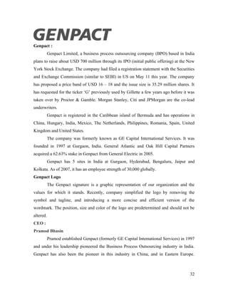 Genpact :
           Genpact Limited, a business process outsourcing company (BPO) based in India
plans to raise about USD 700 million through its IPO (initial public offering) at the New
York Stock Exchange. The company had filed a registration statement with the Securities
and Exchange Commission (similar to SEBI) in US on May 11 this year. The company
has proposed a price band of USD 16 – 18 and the issue size is 35.29 million shares. It
has requested for the ticker ‘G’ previously used by Gillette a few years ago before it was
taken over by Proctor & Gamble. Morgan Stanley, Citi and JPMorgan are the co-lead
underwriters.
           Genpact is registered in the Caribbean island of Bermuda and has operations in
China, Hungary, India, Mexico, The Netherlands, Philippines, Romania, Spain, United
Kingdom and United States.
           The company was formerly known as GE Capital International Services. It was
founded in 1997 at Gurgaon, India. General Atlantic and Oak Hill Capital Partners
acquired a 62.63% stake in Genpact from General Electric in 2005.
           Genpact has 5 sites in India at Gurgaon, Hyderabad, Bengaluru, Jaipur and
Kolkata. As of 2007, it has an employee strength of 30,000 globally.
Genpact Logo
           The Genpact signature is a graphic representation of our organization and the
values for which it stands. Recently, company simplified the logo by removing the
symbol and tagline, and introducing a more concise and efficient version of the
wordmark. The position, size and color of the logo are predetermined and should not be
altered.
CEO :
Pramod Bhasin
           Pramod established Genpact (formerly GE Capital International Services) in 1997
and under his leadership pioneered the Business Process Outsourcing industry in India.
Genpact has also been the pioneer in this industry in China, and in Eastern Europe.



                                                                                       32
 