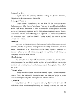 Business Overview:
        Genpact serves the following industries: Banking and Finance, Insurance,
Manufacturing, Transportation and Automotive.
Banking and Finance:
        Genpact has more than 650 associates and 3,500 full time employees serving
businesses across USA, Europe, Australia and Asia from its global locations in India,
China, USA, Mexico and Hungary. A range of customer end financial products including
private label credit cards, dual cards (PLCC with credit card functionality), retail finance,
auto finance, personal loans and mortgage are supported. The services include finance
and accounting, sales / marketing analytics, customer services and financial services
collections / operations.
Insurance:
        More than 1,800 employees serve the insurance operations. Life insurance, health
insurance, annuities and pensions, mortgage insurance, liability insurance and property /
casualty insurance are the key areas covered. These services fall into 4 categories viz.
insurance policy set up and maintenance, agent support, billing / collections, risk
assessment / marketing and IT services.
Manufacturing:
        The company serves high end manufacturing industries like power systems,
transportation etc. Services include online support, payment collections, procurement
assistance and execution, vendor coordination, production planning / control and sales /
marketing.
Transportation:
        Genpact provides customer relationship and trade support, business operations
support, finance and accounting, employee services and marketing support to global
airlines, travel agencies, logistics service providers, car rental firms etc.
Automotive:
        Genpact's service solutions comprise of supporting clients across component and
sourcing execution, manufacturing forecasting and planning, financing, after sales and



                                                                                          34
 
