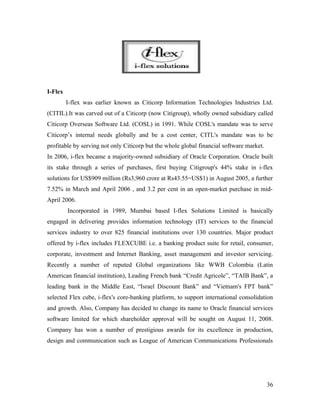 I-Flex
         I-flex was earlier known as Citicorp Information Technologies Industries Ltd.
(CITIL).It was carved out of a Citicorp (now Citigroup), wholly owned subsidiary called
Citicorp Overseas Software Ltd. (COSL) in 1991. While COSL's mandate was to serve
Citicorp’s internal needs globally and be a cost center, CITL's mandate was to be
profitable by serving not only Citicorp but the whole global financial software market.
In 2006, i-flex became a majority-owned subsidiary of Oracle Corporation. Oracle built
its stake through a series of purchases, first buying Citigroup's 44% stake in i-flex
solutions for US$909 million (Rs3,960 crore at Rs43.55=US$1) in August 2005, a further
7.52% in March and April 2006 , and 3.2 per cent in an open-market purchase in mid-
April 2006.
         Incorporated in 1989, Mumbai based I-flex Solutions Limited is basically
engaged in delivering provides information technology (IT) services to the financial
services industry to over 825 financial institutions over 130 countries. Major product
offered by i-flex includes FLEXCUBE i.e. a banking product suite for retail, consumer,
corporate, investment and Internet Banking, asset management and investor servicing.
Recently a number of reputed Global organizations like WWB Colombia (Latin
American financial institution), Leading French bank “Credit Agricole”, “TAIB Bank”, a
leading bank in the Middle East, “Israel Discount Bank” and “Vietnam's FPT bank”
selected Flex cube, i-flex's core-banking platform, to support international consolidation
and growth. Also, Company has decided to change its name to Oracle financial services
software limited for which shareholder approval will be sought on August 11, 2008.
Company has won a number of prestigious awards for its excellence in production,
design and communication such as League of American Communications Professionals




                                                                                          36
 