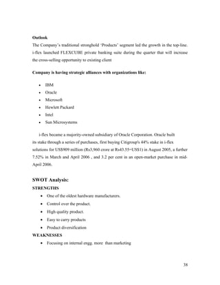 Outlook
The Company’s traditional stronghold ‘Products’ segment led the growth in the top-line.
i-flex launched FLEXCUBE private banking suite during the quarter that will increase
the cross-selling opportunity to existing client

Company is having strategic alliances with organizations like:

   •    IBM
   •    Oracle
   •    Microsoft
   •    Hewlett Packard
   •    Intel
   •    Sun Microsystems

   i-flex became a majority-owned subsidiary of Oracle Corporation. Oracle built
its stake through a series of purchases, first buying Citigroup's 44% stake in i-flex
solutions for US$909 million (Rs3,960 crore at Rs43.55=US$1) in August 2005, a further
7.52% in March and April 2006 , and 3.2 per cent in an open-market purchase in mid-
April 2006.


SWOT Analysis:
STRENGTHS
    •    One of the oldest hardware manufacturers.
    •    Control over the product.
    •    High quality product.
    •    Easy to carry products
    •    Product diversification
WEAKNESSES
    •    Focusing on internal engg. more than marketing




                                                                                        38
 