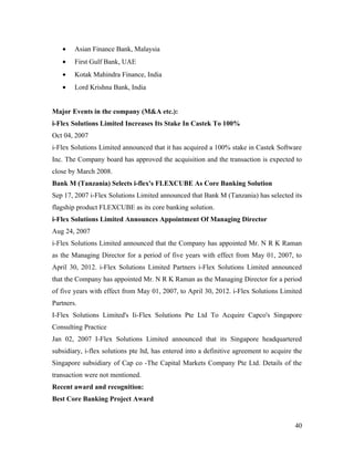 •    Asian Finance Bank, Malaysia
   •    First Gulf Bank, UAE
   •    Kotak Mahindra Finance, India
   •    Lord Krishna Bank, India


Major Events in the company (M&A etc.):
i-Flex Solutions Limited Increases Its Stake In Castek To 100%
Oct 04, 2007
i-Flex Solutions Limited announced that it has acquired a 100% stake in Castek Software
Inc. The Company board has approved the acquisition and the transaction is expected to
close by March 2008.
Bank M (Tanzania) Selects i-flex's FLEXCUBE As Core Banking Solution
Sep 17, 2007 i-Flex Solutions Limited announced that Bank M (Tanzania) has selected its
flagship product FLEXCUBE as its core banking solution.
i-Flex Solutions Limited Announces Appointment Of Managing Director
Aug 24, 2007
i-Flex Solutions Limited announced that the Company has appointed Mr. N R K Raman
as the Managing Director for a period of five years with effect from May 01, 2007, to
April 30, 2012. i-Flex Solutions Limited Partners i-Flex Solutions Limited announced
that the Company has appointed Mr. N R K Raman as the Managing Director for a period
of five years with effect from May 01, 2007, to April 30, 2012. i-Flex Solutions Limited
Partners.
I-Flex Solutions Limited's Ii-Flex Solutions Pte Ltd To Acquire Capco's Singapore
Consulting Practice
Jan 02, 2007 I-Flex Solutions Limited announced that its Singapore headquartered
subsidiary, i-flex solutions pte ltd, has entered into a definitive agreement to acquire the
Singapore subsidiary of Cap co -The Capital Markets Company Pte Ltd. Details of the
transaction were not mentioned.
Recent award and recognition:
Best Core Banking Project Award


                                                                                         40
 