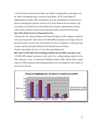 • i-fl ex® solutions and Syndicate Bank, one of India’s leading public sector banks, won
the ‘Best Core Banking Project Award for Large Banks’ at The Asian Banker IT
Implementation Awards, 2006. Launched last year, the Asian Banker IT Awards aim to
discover emerging best practices in the use of IT in the financial services industry. The
assessments were based on four inter-related criteria: project implementation, business
value created, qualitative analysis and architectural design, and technical innovation.
One of the 38 Best Earners in Financial Services
• Research by The American Banker and Financial Insights, an IDC company, resulted in
i-fl ex receiving the Fin Tech citation at the BAI-RDS conference in Las Vegas, USA, for
best fiscal results. The Fin Tech 100 evaluates IT services companies on fiscal year-end
revenues and the percentage attributed to the financial services industry.
• Forbes Asia ranked i-fl ex No. 12 in its ‘Best under Billion List’.
IBS ranks FLEXCUBE® the #1 Banking Solutions for the Fifth Consecutive Year
• FLEXCUBE retained its position as the world’s No.1 selling banking solution for the
fifth consecutive year, in International Banking Systems (IBS) Annual Sales League
Tables for 2006, leading all other banking products across all categories in the number of
new wins for the year.




                                                                                            41
 