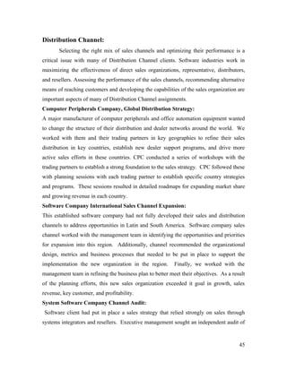 Distribution Channel:
       Selecting the right mix of sales channels and optimizing their performance is a
critical issue with many of Distribution Channel clients. Software industries work in
maximizing the effectiveness of direct sales organizations, representative, distributors,
and resellers. Assessing the performance of the sales channels, recommending alternative
means of reaching customers and developing the capabilities of the sales organization are
important aspects of many of Distribution Channel assignments.
Computer Peripherals Company, Global Distribution Strategy:
A major manufacturer of computer peripherals and office automation equipment wanted
to change the structure of their distribution and dealer networks around the world. We
worked with them and their trading partners in key geographies to refine their sales
distribution in key countries, establish new dealer support programs, and drive more
active sales efforts in these countries. CPC conducted a series of workshops with the
trading partners to establish a strong foundation to the sales strategy. CPC followed these
with planning sessions with each trading partner to establish specific country strategies
and programs. These sessions resulted in detailed roadmaps for expanding market share
and growing revenue in each country.
Software Company International Sales Channel Expansion:
This established software company had not fully developed their sales and distribution
channels to address opportunities in Latin and South America. Software company sales
channel worked with the management team in identifying the opportunities and priorities
for expansion into this region. Additionally, channel recommended the organizational
design, metrics and business processes that needed to be put in place to support the
implementation the new organization in the region.         Finally, we worked with the
management team in refining the business plan to better meet their objectives. As a result
of the planning efforts, this new sales organization exceeded it goal in growth, sales
revenue, key customer, and profitability.
System Software Company Channel Audit:
Software client had put in place a sales strategy that relied strongly on sales through
systems integrators and resellers. Executive management sought an independent audit of



                                                                                        45
 
