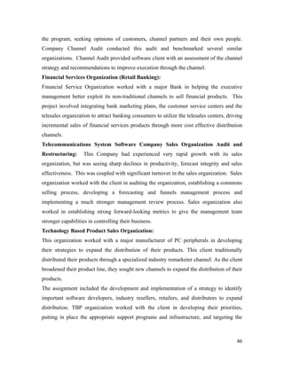 the program, seeking opinions of customers, channel partners and their own people.
Company Channel Audit conducted this audit and benchmarked several similar
organizations. Channel Audit provided software client with an assessment of the channel
strategy and recommendations to improve execution through the channel.
Financial Services Organization (Retail Banking):
Financial Service Organization worked with a major Bank in helping the executive
management better exploit its non-traditional channels to sell financial products. This
project involved integrating bank marketing plans, the customer service centers and the
telesales organization to attract banking consumers to utilize the telesales centers, driving
incremental sales of financial services products through more cost effective distribution
channels.
Telecommunications System Software Company Sales Organization Audit and
Restructuring:     This Company had experienced very rapid growth with its sales
organization, but was seeing sharp declines in productivity, forecast integrity and sales
effectiveness. This was coupled with significant turnover in the sales organization. Sales
organization worked with the client in auditing the organization, establishing a commons
selling process, developing a forecasting and funnels management process and
implementing a much stronger management review process. Sales organization also
worked in establishing strong forward-looking metrics to give the management team
stronger capabilities in controlling their business.
Technology Based Product Sales Organization:
This organization worked with a major manufacturer of PC peripherals in developing
their strategies to expand the distribution of their products. This client traditionally
distributed their products through a specialized industry remarketer channel. As the client
broadened their product line, they sought new channels to expand the distribution of their
products.
The assignment included the development and implementation of a strategy to identify
important software developers, industry resellers, retailers, and distributors to expand
distribution. TBP organization worked with the client in developing their priorities,
putting in place the appropriate support programs and infrastructure, and targeting the



                                                                                          46
 