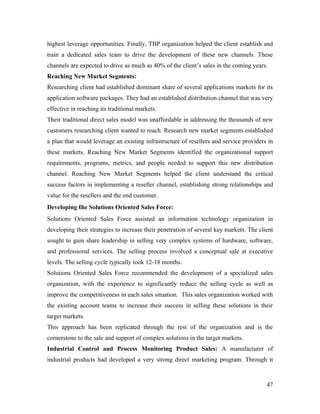 highest leverage opportunities. Finally, TBP organization helped the client establish and
train a dedicated sales team to drive the development of these new channels. These
channels are expected to drive as much as 40% of the client’s sales in the coming years.
Reaching New Market Segments:
Researching client had established dominant share of several applications markets for its
application software packages. They had an established distribution channel that was very
effective in reaching its traditional markets.
Their traditional direct sales model was unaffordable in addressing the thousands of new
customers researching client wanted to reach. Research new market segments established
a plan that would leverage an existing infrastructure of resellers and service providers in
these markets. Reaching New Market Segments identified the organizational support
requirements, programs, metrics, and people needed to support this new distribution
channel. Reaching New Market Segments helped the client understand the critical
success factors in implementing a reseller channel, establishing strong relationships and
value for the resellers and the end customer.
Developing the Solutions Oriented Sales Force:
Solutions Oriented Sales Force assisted an information technology organization in
developing their strategies to increase their penetration of several key markets. The client
sought to gain share leadership in selling very complex systems of hardware, software,
and professional services. The selling process involved a conceptual sale at executive
levels. The selling cycle typically took 12-18 months.
Solutions Oriented Sales Force recommended the development of a specialized sales
organization, with the experience to significantly reduce the selling cycle as well as
improve the competitiveness in each sales situation. This sales organization worked with
the existing account teams to increase their success in selling these solutions in their
target markets.
This approach has been replicated through the rest of the organization and is the
cornerstone to the sale and support of complex solutions in the target markets.
Industrial Control and Process Monitoring Product Sales: A manufacturer of
industrial products had developed a very strong direct marketing program. Through it



                                                                                         47
 