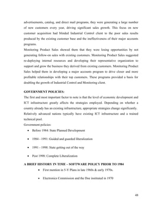 advertisements, catalog, and direct mail programs, they were generating a large number
of new customers every year, driving significant sales growth. This focus on new
customer acquisition had blinded Industrial Control client to the poor sales results
produced by the existing customer base and the ineffectiveness of their major accounts
programs.
Monitoring Product Sales showed them that they were losing opportunities by not
generating follow-on sales with existing customers. Monitoring Product Sales suggested
re-deploying internal resources and developing their representative organization to
support and grow the business they derived from existing customers. Monitoring Product
Sales helped them in developing a major accounts program to drive closer and more
profitable relationships with their top customers. These programs provided a basis for
doubling the growth of Industrial Control and Monitoring client.

GOVERNMENT POLICIES:
The first and most important factor to note is that the level of economic development and
ICT infrastructure greatly affects the strategies employed. Depending on whether a
country already has an existing infrastructure, appropriate strategies change significantly.
Relatively advanced nations typically have existing ICT infrastructure and a trained
technical pool.
Government policies:
  •   Before 1984: State Planned Development

  •   1984 - 1991: Guided and guarded liberalization

  •   1991 - 1998: State getting out of the way

  •   Post 1998: Complete Liberalization

A BRIEF HISTORY IN TIME – SOFTWARE POLICY PRIOR TO 1984
            •     First mention in 5-Y Plans in late 1960s & early 1970s.

            •     Electronics Commission and the Doe instituted in 1970




                                                                                          48
 