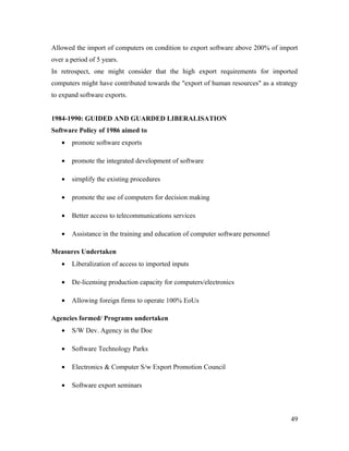 Allowed the import of computers on condition to export software above 200% of import
over a period of 5 years.
In retrospect, one might consider that the high export requirements for imported
computers might have contributed towards the "export of human resources" as a strategy
to expand software exports.


1984-1990: GUIDED AND GUARDED LIBERALISATION
Software Policy of 1986 aimed to
   •   promote software exports

   •   promote the integrated development of software

   •   sirnplify the existing procedures

   •   promote the use of computers for decision making

   •   Better access to telecommunications services

   •   Assistance in the training and education of computer software personnel

Measures Undertaken
   •   Liberalization of access to imported inputs

   •   De-licensing production capacity for computers/electronics

   •   Allowing foreign firms to operate 100% EoUs

Agencies formed/ Programs undertaken
   •   S/W Dev. Agency in the Doe

   •   Software Technology Parks

   •   Electronics & Computer S/w Export Promotion Council

   •   Software export seminars



                                                                                   49
 