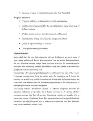 •   Lessening of export of certain technologies after Cold War ended

Prospects for future:
       •   IT exports will move to the paradigm of global manufacturing

       •   Conditions have been created for the much talked about Value Chain jump of
           Software industry

       •   Working Capital problems for software exports will be eased

       •   Venture capital funding will unleash the entrepreneurial talent

       •   Quality Manpower shortage to ease out

       •   Development of Management Skills

Economic scale:
Many people have the view that outsourcing software development services is waste of
time, money, and strength. People who assume this view are layman! I’m not authoring
this on a biased or irrational though. Once they come to realize the enormous benefits
associated with outsourcing software development, many who oppose it are themselves
going to advocate its use in many areas.
Outsourcing a software development project, boost up the economic scale of the vendor.
Economical considerations being the centric point for manufacturing divisions, the
company can actually reap benefits by outsourcing. Setting aside the business jargon, one
cannot turn away from the fact that India has emerged as one of the cheapest source of
developing outsourced software development.
Outsourcing software development projects to offshore companies facilitate the
maximum utilization of resources. Be it human resource or IT service, offshore
companies provide their best of services. Outsourcing projects can actually help to
compensate lacunae of individual firms. They can gainfully use the potential of multiple
companies, specialized in certain area to make their dreams come true. This will make
them free to concentrate on their fields.



                                                                                      51
 